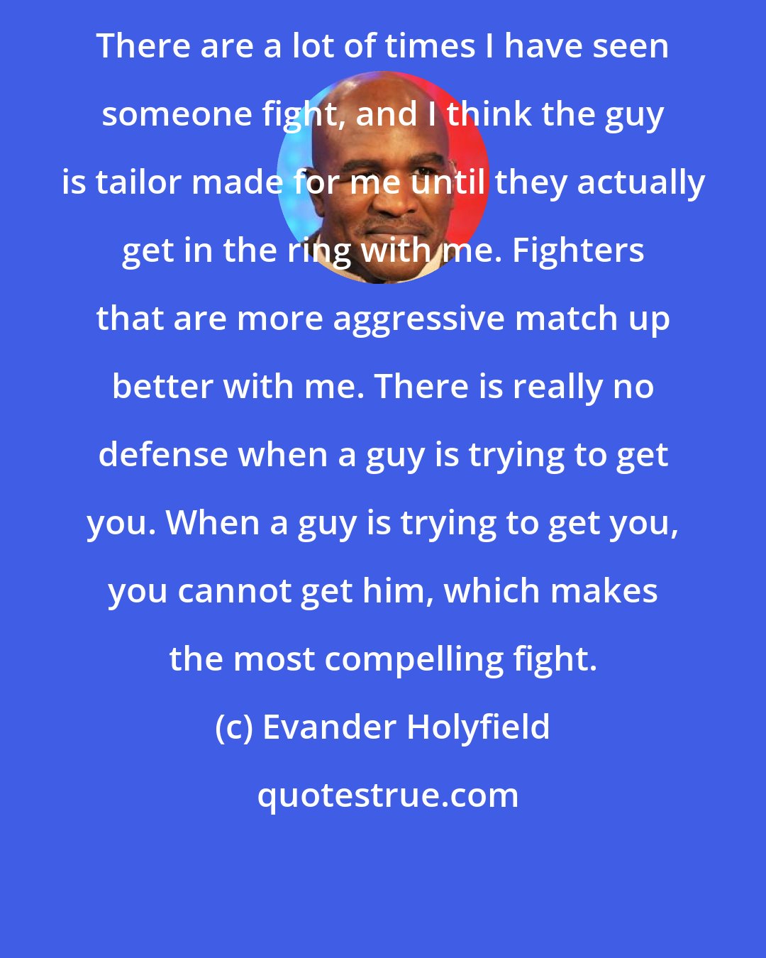 Evander Holyfield: There are a lot of times I have seen someone fight, and I think the guy is tailor made for me until they actually get in the ring with me. Fighters that are more aggressive match up better with me. There is really no defense when a guy is trying to get you. When a guy is trying to get you, you cannot get him, which makes the most compelling fight.