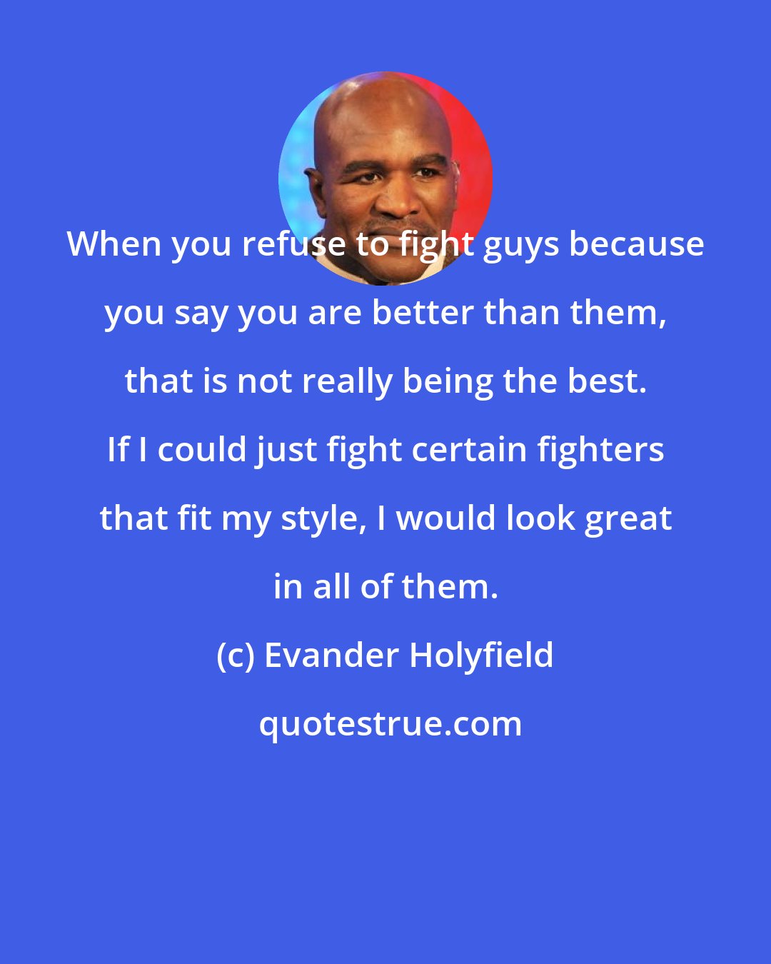 Evander Holyfield: When you refuse to fight guys because you say you are better than them, that is not really being the best. If I could just fight certain fighters that fit my style, I would look great in all of them.