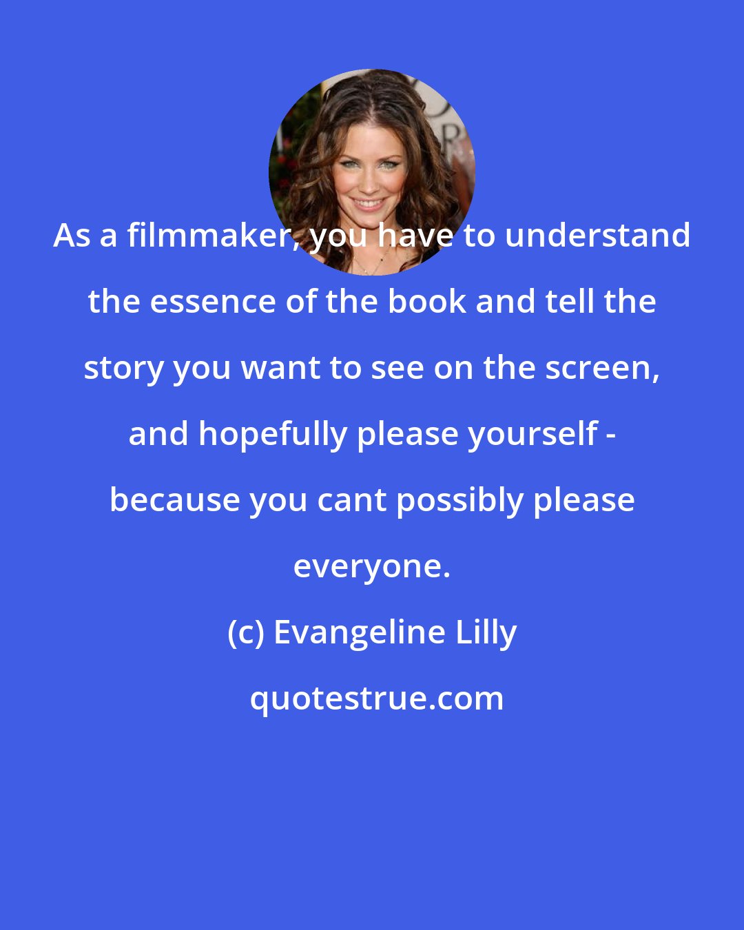 Evangeline Lilly: As a filmmaker, you have to understand the essence of the book and tell the story you want to see on the screen, and hopefully please yourself - because you cant possibly please everyone.
