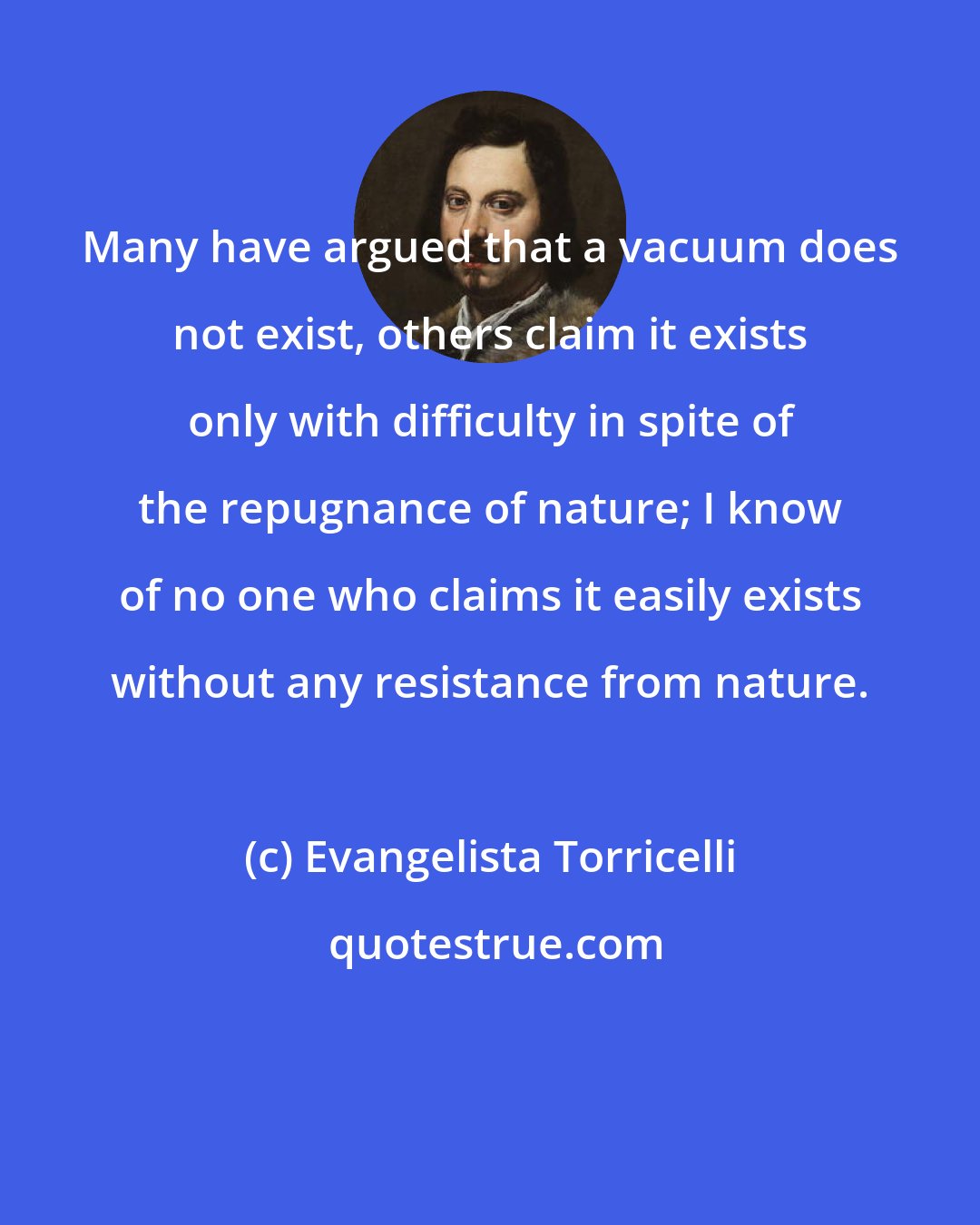 Evangelista Torricelli: Many have argued that a vacuum does not exist, others claim it exists only with difficulty in spite of the repugnance of nature; I know of no one who claims it easily exists without any resistance from nature.