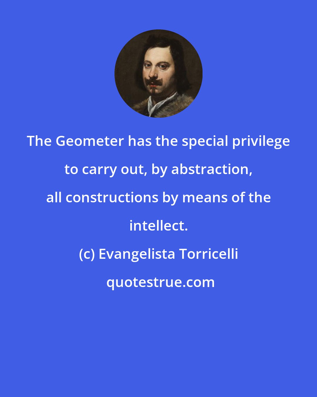 Evangelista Torricelli: The Geometer has the special privilege to carry out, by abstraction, all constructions by means of the intellect.