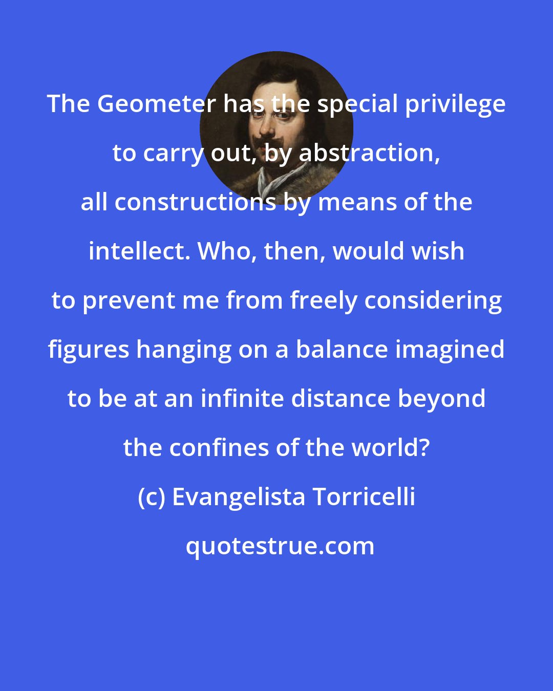 Evangelista Torricelli: The Geometer has the special privilege to carry out, by abstraction, all constructions by means of the intellect. Who, then, would wish to prevent me from freely considering figures hanging on a balance imagined to be at an infinite distance beyond the confines of the world?