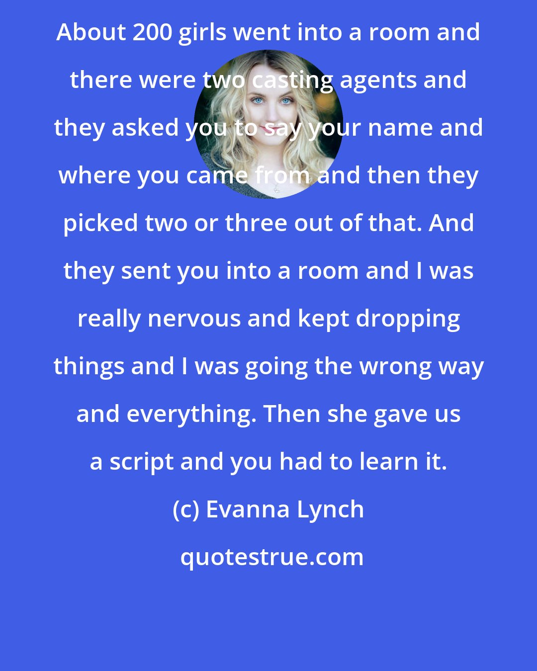 Evanna Lynch: About 200 girls went into a room and there were two casting agents and they asked you to say your name and where you came from and then they picked two or three out of that. And they sent you into a room and I was really nervous and kept dropping things and I was going the wrong way and everything. Then she gave us a script and you had to learn it.