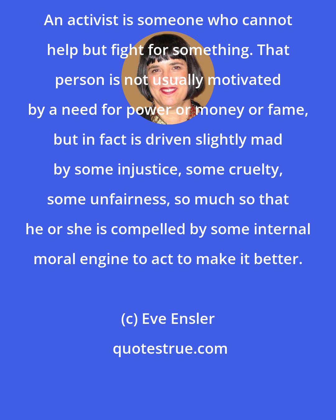 Eve Ensler: An activist is someone who cannot help but fight for something. That person is not usually motivated by a need for power or money or fame, but in fact is driven slightly mad by some injustice, some cruelty, some unfairness, so much so that he or she is compelled by some internal moral engine to act to make it better.