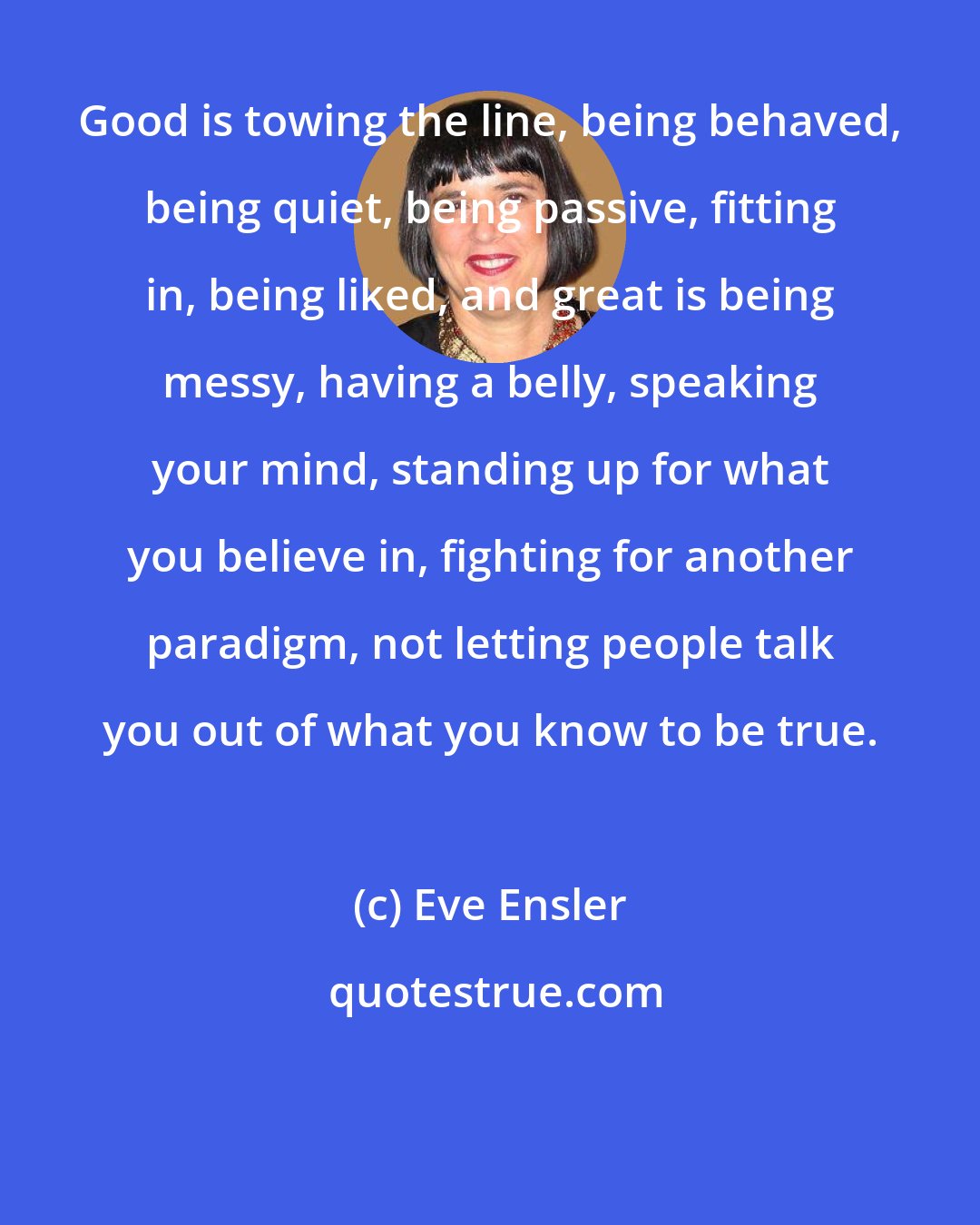 Eve Ensler: Good is towing the line, being behaved, being quiet, being passive, fitting in, being liked, and great is being messy, having a belly, speaking your mind, standing up for what you believe in, fighting for another paradigm, not letting people talk you out of what you know to be true.