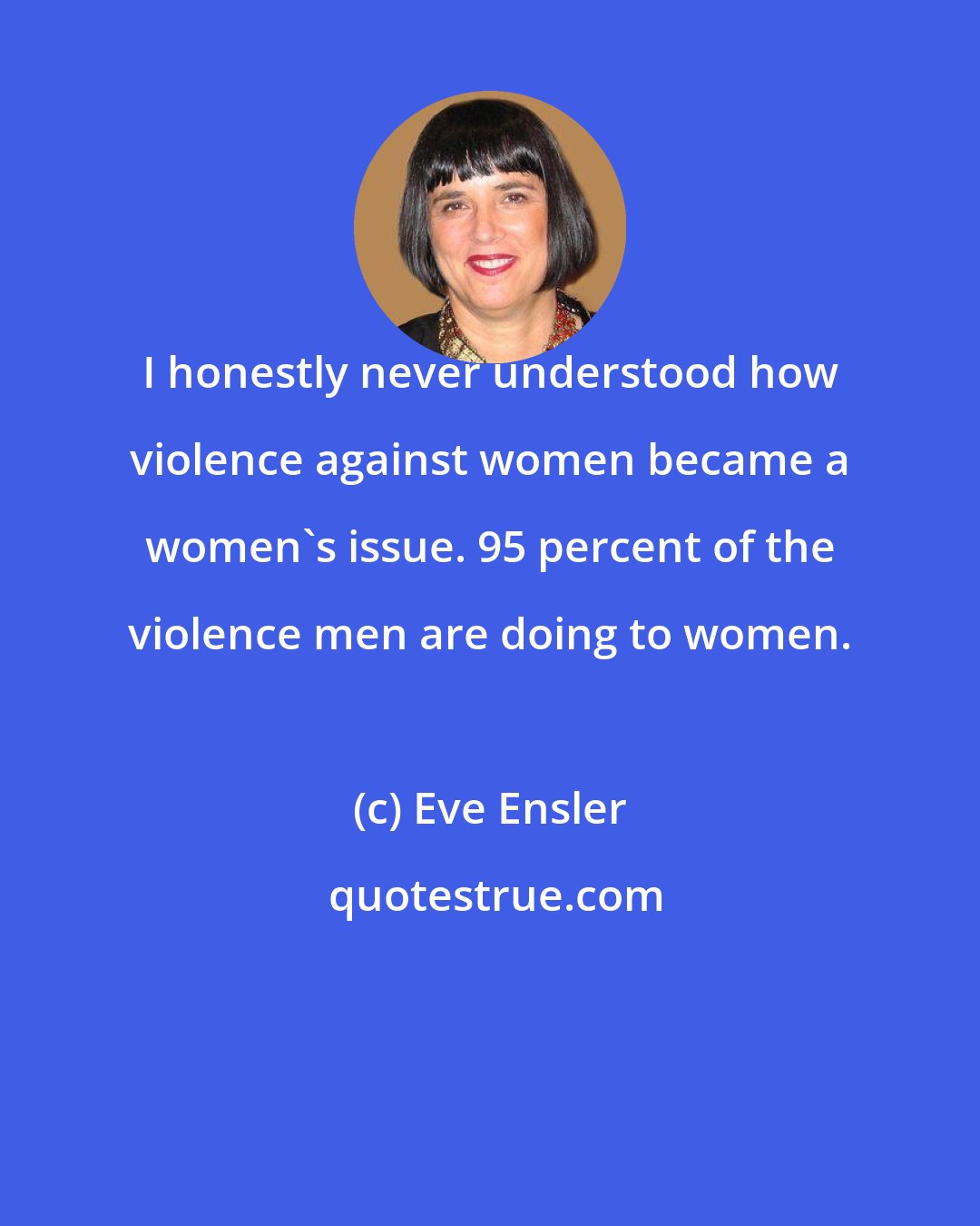 Eve Ensler: I honestly never understood how violence against women became a women's issue. 95 percent of the violence men are doing to women.