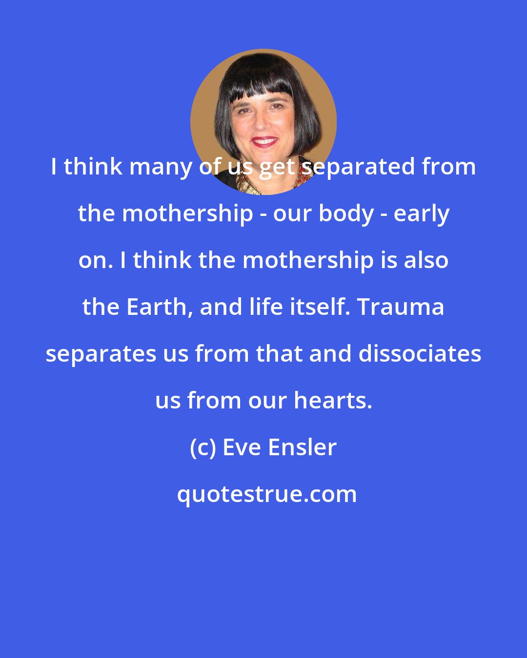 Eve Ensler: I think many of us get separated from the mothership - our body - early on. I think the mothership is also the Earth, and life itself. Trauma separates us from that and dissociates us from our hearts.