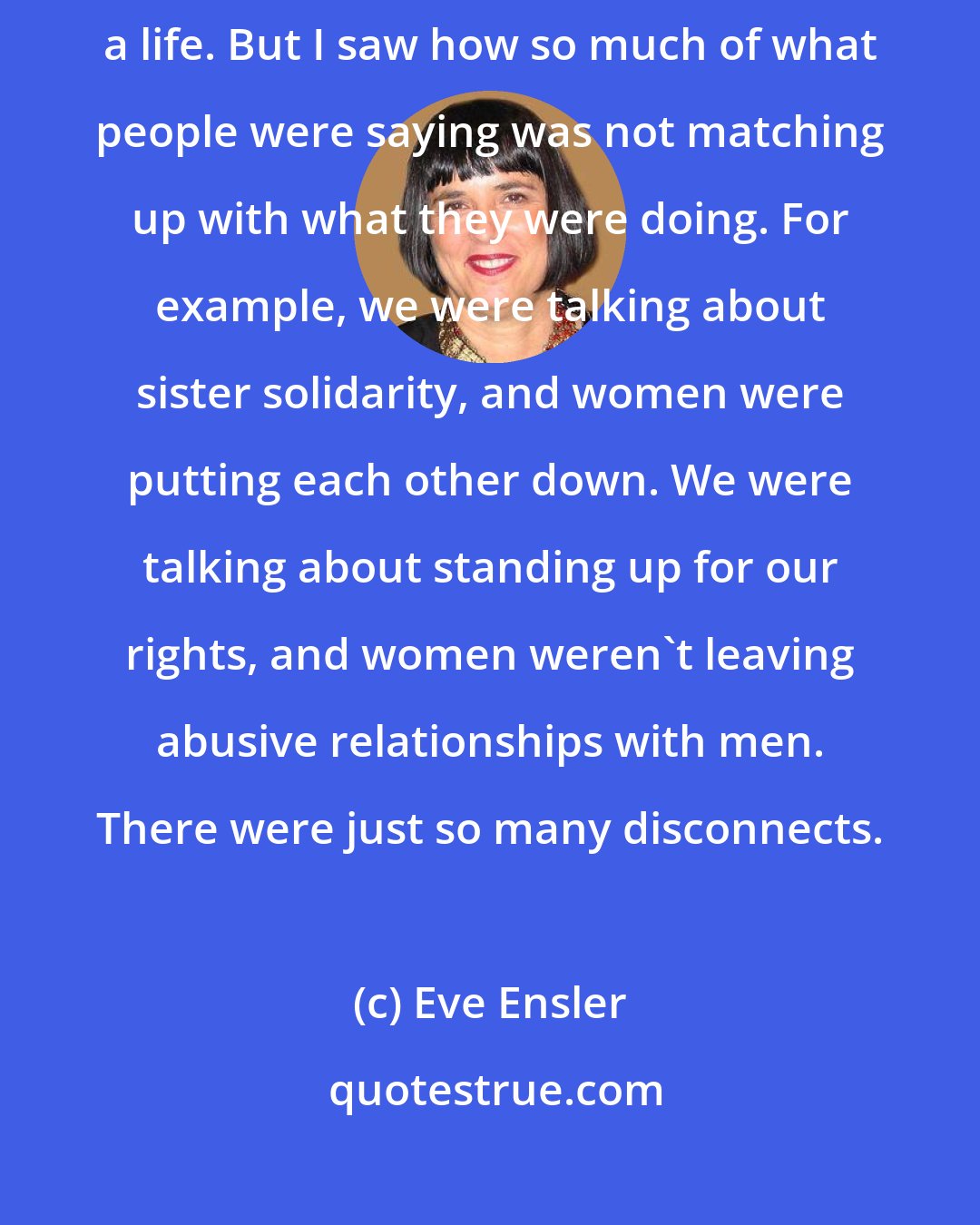 Eve Ensler: I was a young feminist in the '70s. Feminism saved my life. It gave me a life. But I saw how so much of what people were saying was not matching up with what they were doing. For example, we were talking about sister solidarity, and women were putting each other down. We were talking about standing up for our rights, and women weren't leaving abusive relationships with men. There were just so many disconnects.