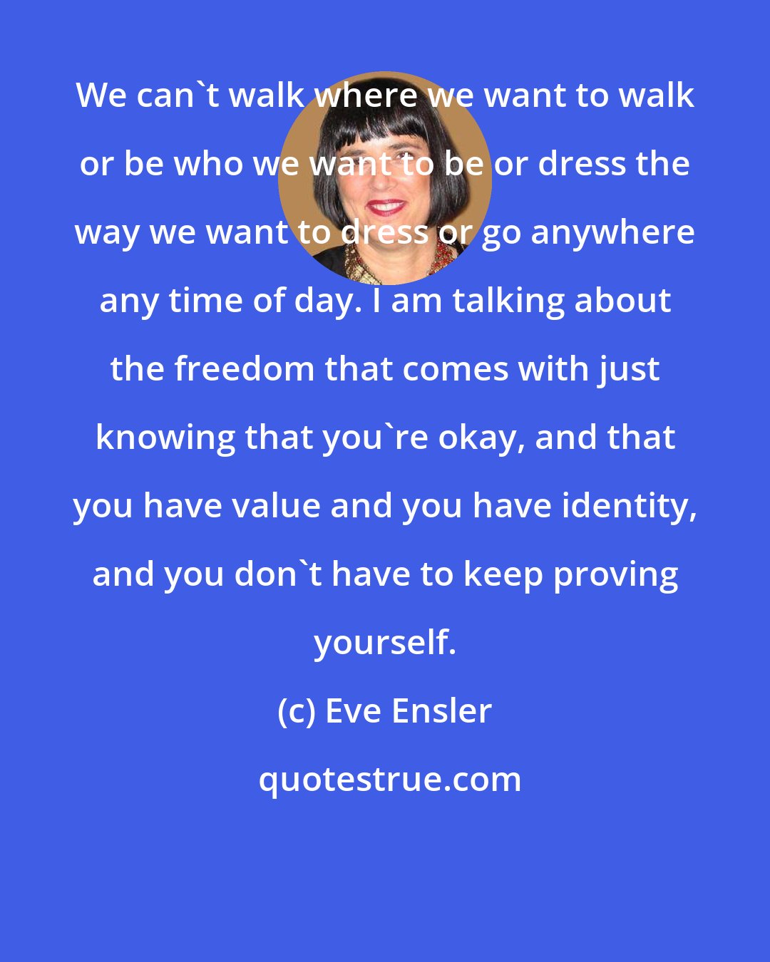 Eve Ensler: We can't walk where we want to walk or be who we want to be or dress the way we want to dress or go anywhere any time of day. I am talking about the freedom that comes with just knowing that you're okay, and that you have value and you have identity, and you don't have to keep proving yourself.