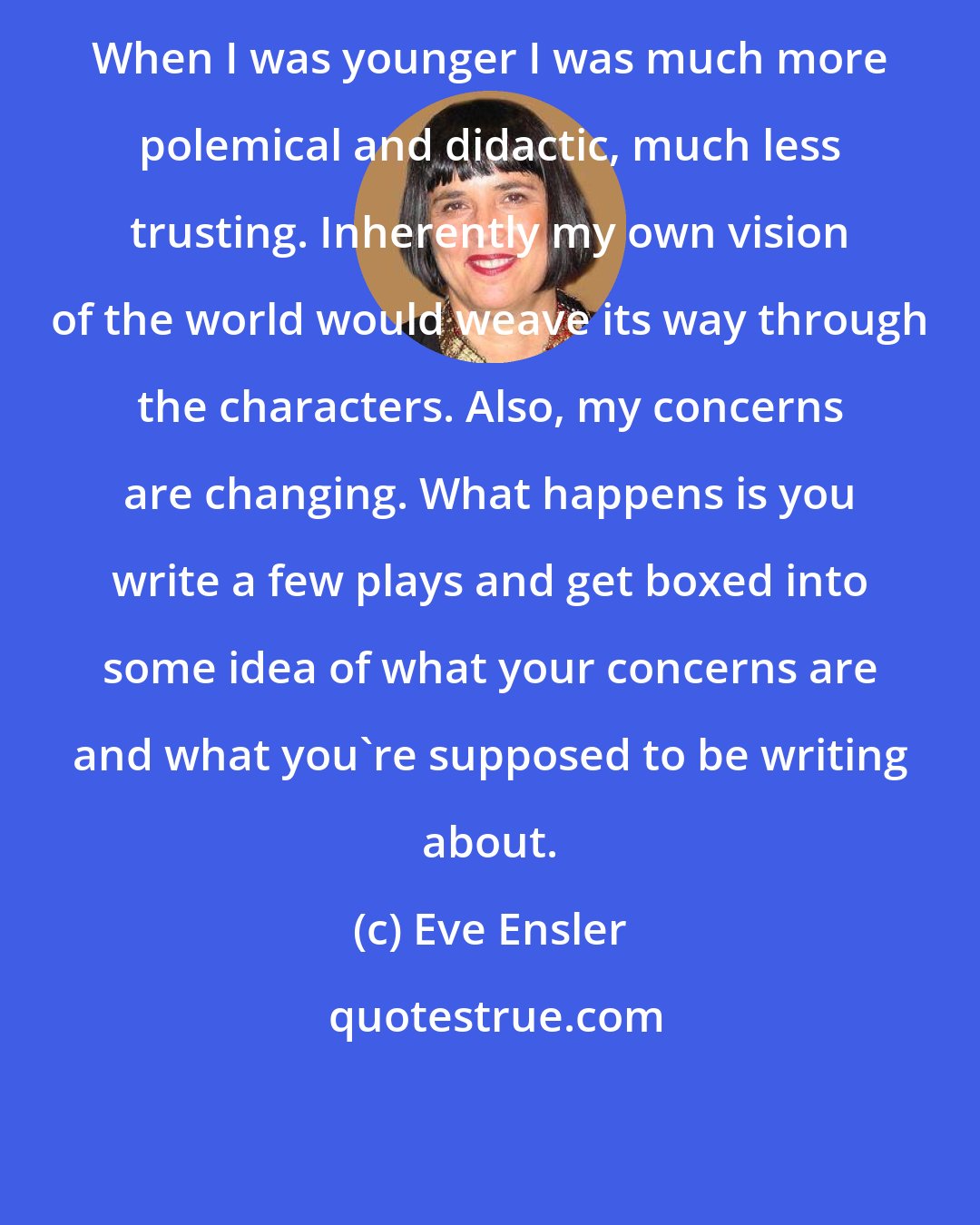 Eve Ensler: When I was younger I was much more polemical and didactic, much less trusting. Inherently my own vision of the world would weave its way through the characters. Also, my concerns are changing. What happens is you write a few plays and get boxed into some idea of what your concerns are and what you're supposed to be writing about.