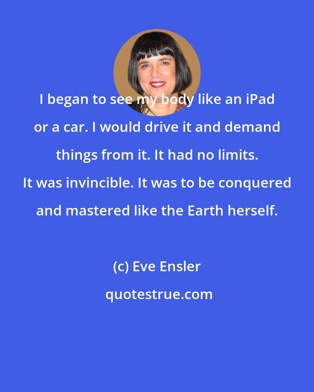 Eve Ensler: I began to see my body like an iPad or a car. I would drive it and demand things from it. It had no limits. It was invincible. It was to be conquered and mastered like the Earth herself.