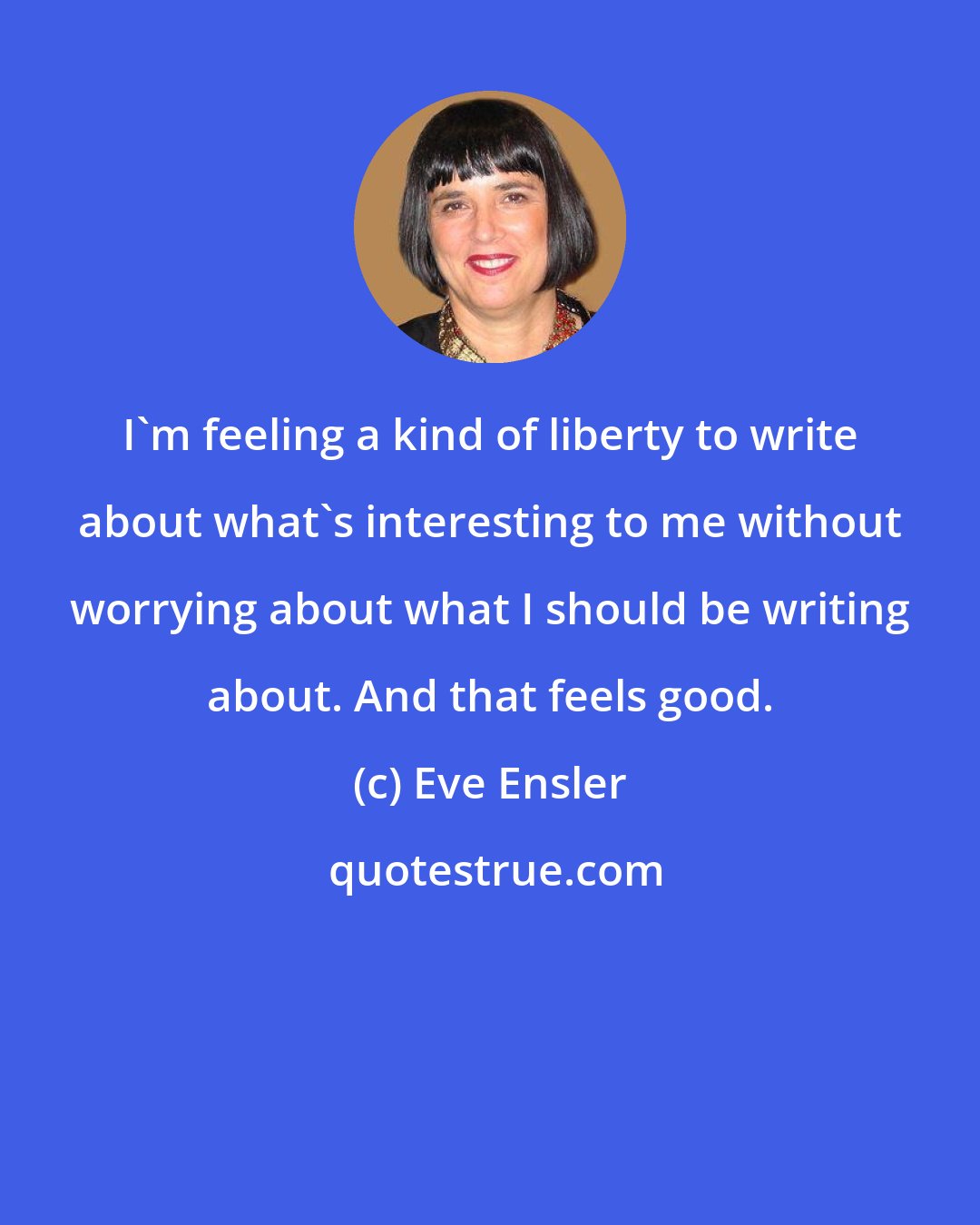 Eve Ensler: I'm feeling a kind of liberty to write about what's interesting to me without worrying about what I should be writing about. And that feels good.