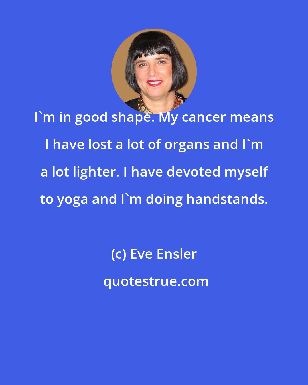 Eve Ensler: I'm in good shape. My cancer means I have lost a lot of organs and I'm a lot lighter. I have devoted myself to yoga and I'm doing handstands.