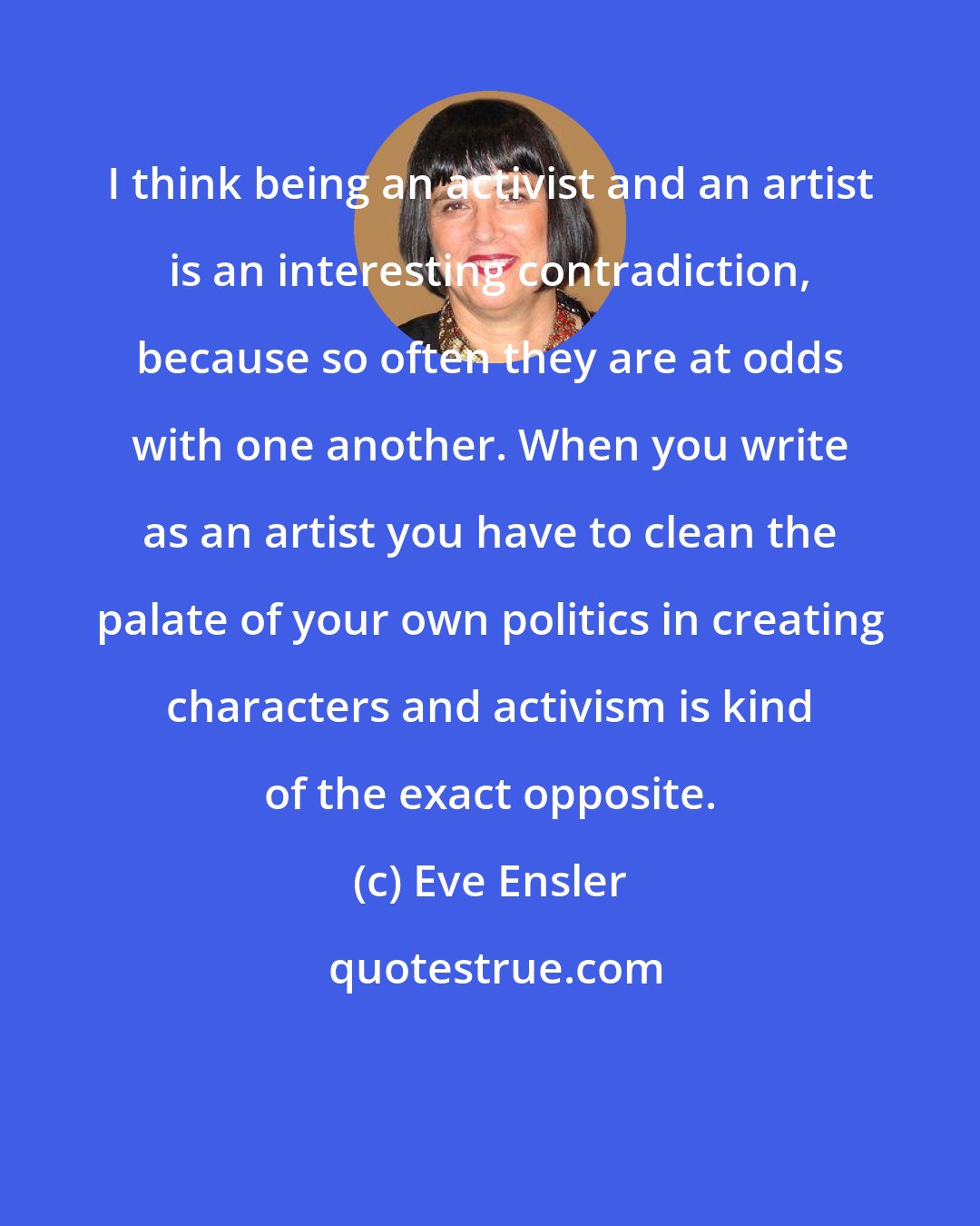 Eve Ensler: I think being an activist and an artist is an interesting contradiction, because so often they are at odds with one another. When you write as an artist you have to clean the palate of your own politics in creating characters and activism is kind of the exact opposite.