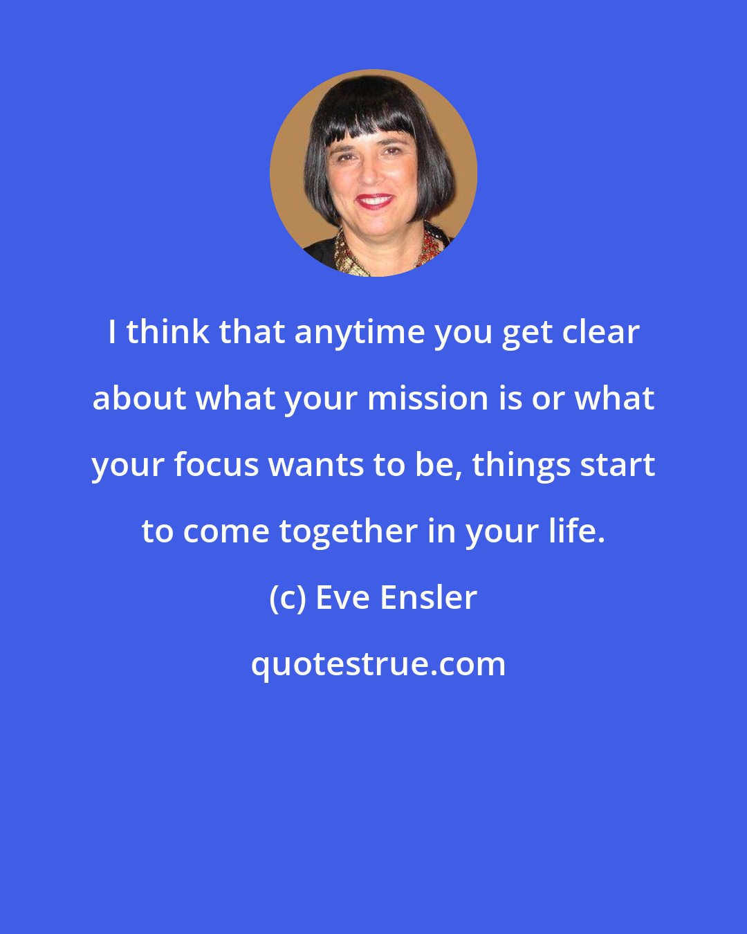 Eve Ensler: I think that anytime you get clear about what your mission is or what your focus wants to be, things start to come together in your life.