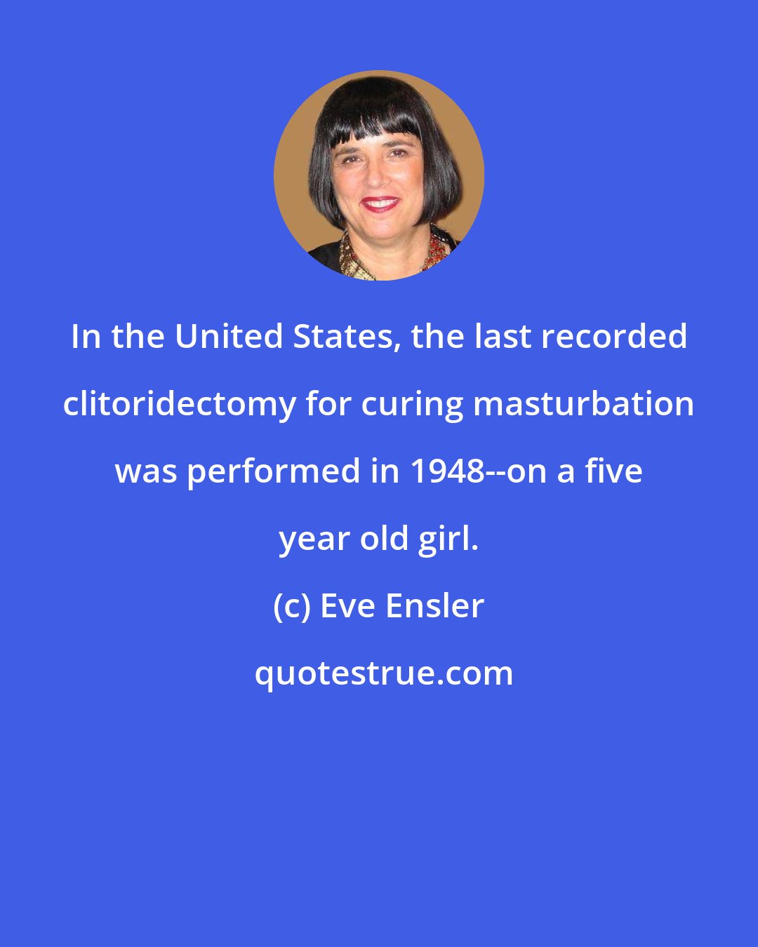 Eve Ensler: In the United States, the last recorded clitoridectomy for curing masturbation was performed in 1948--on a five year old girl.
