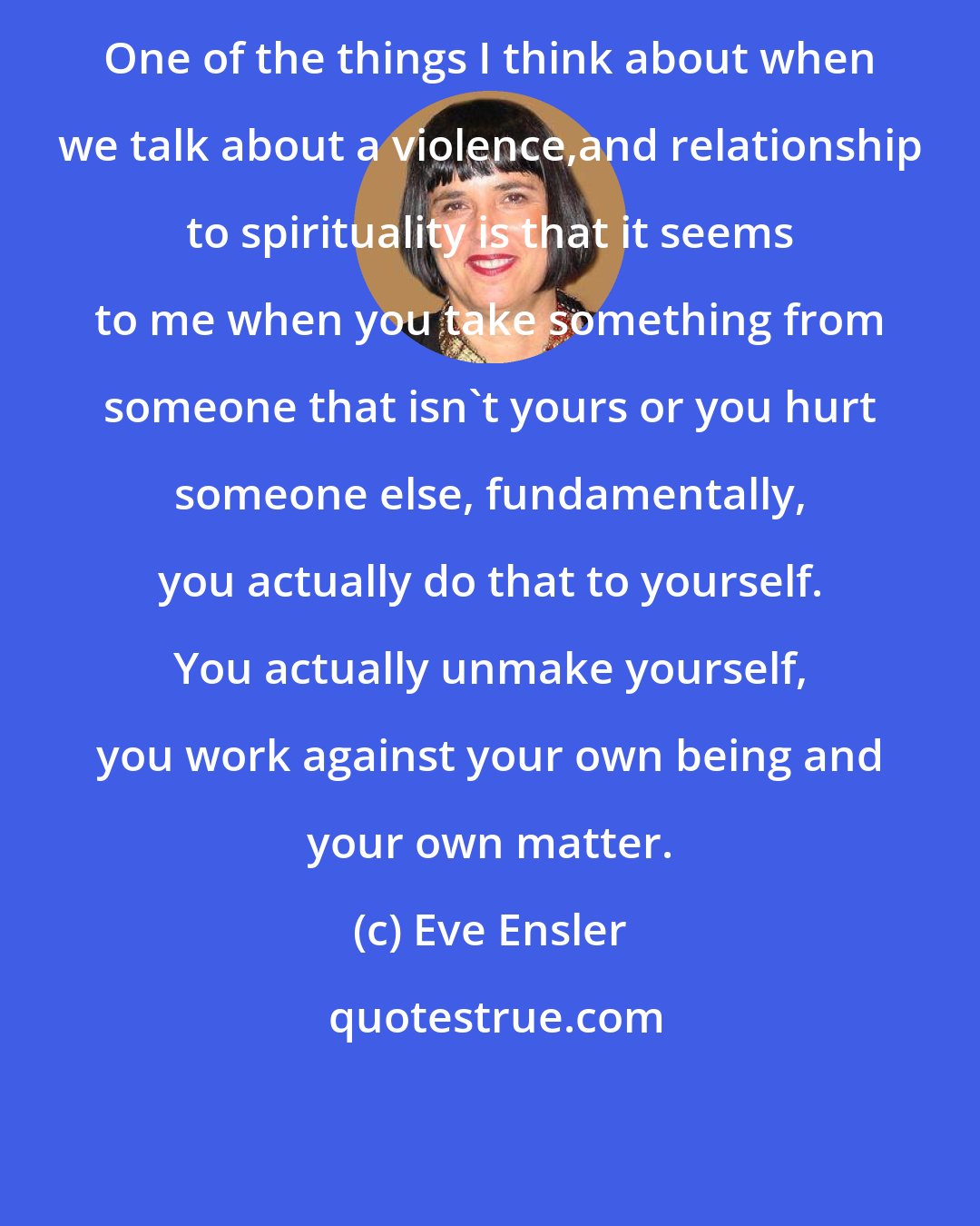 Eve Ensler: One of the things I think about when we talk about a violence,and relationship to spirituality is that it seems to me when you take something from someone that isn't yours or you hurt someone else, fundamentally, you actually do that to yourself. You actually unmake yourself, you work against your own being and your own matter.