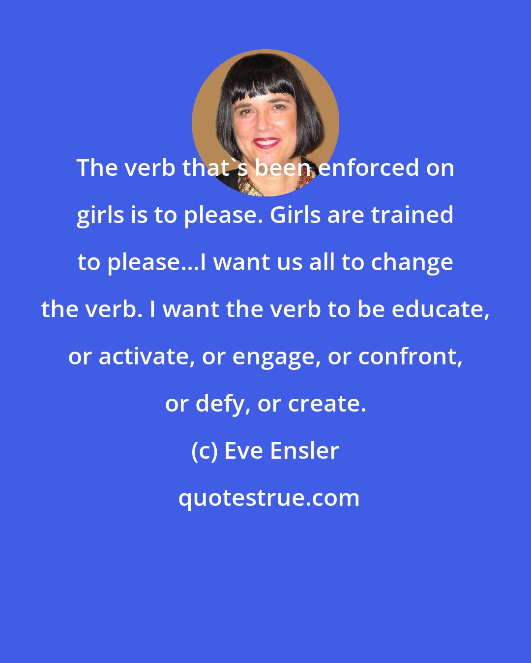 Eve Ensler: The verb that's been enforced on girls is to please. Girls are trained to please...I want us all to change the verb. I want the verb to be educate, or activate, or engage, or confront, or defy, or create.