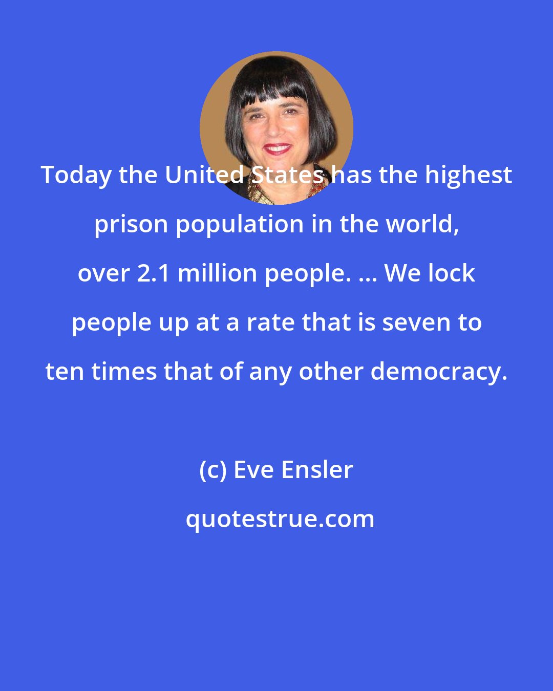 Eve Ensler: Today the United States has the highest prison population in the world, over 2.1 million people. ... We lock people up at a rate that is seven to ten times that of any other democracy.