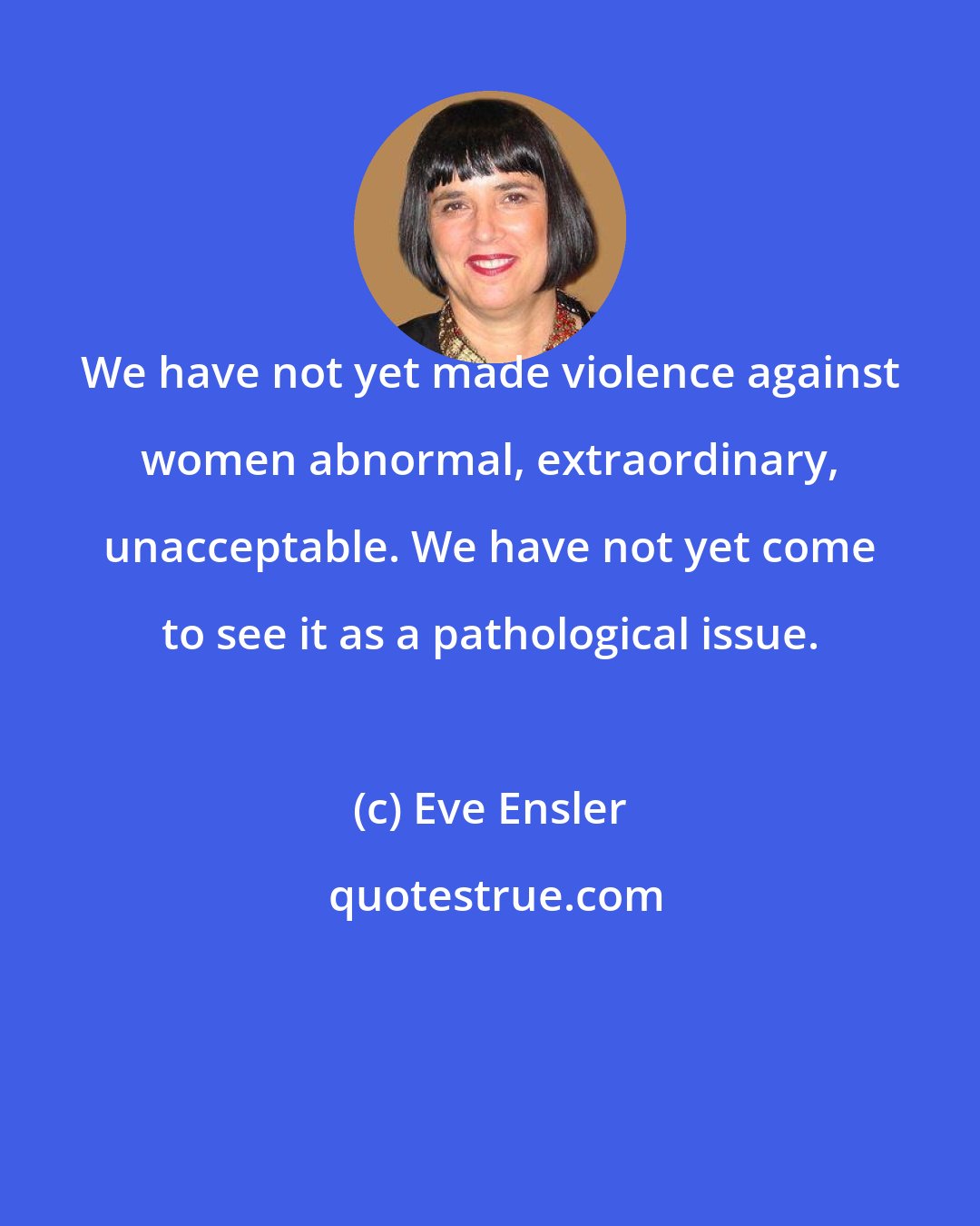 Eve Ensler: We have not yet made violence against women abnormal, extraordinary, unacceptable. We have not yet come to see it as a pathological issue.