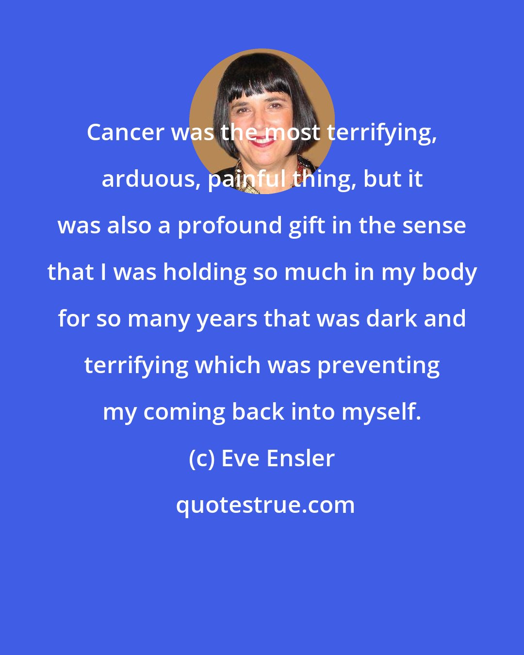 Eve Ensler: Cancer was the most terrifying, arduous, painful thing, but it was also a profound gift in the sense that I was holding so much in my body for so many years that was dark and terrifying which was preventing my coming back into myself.