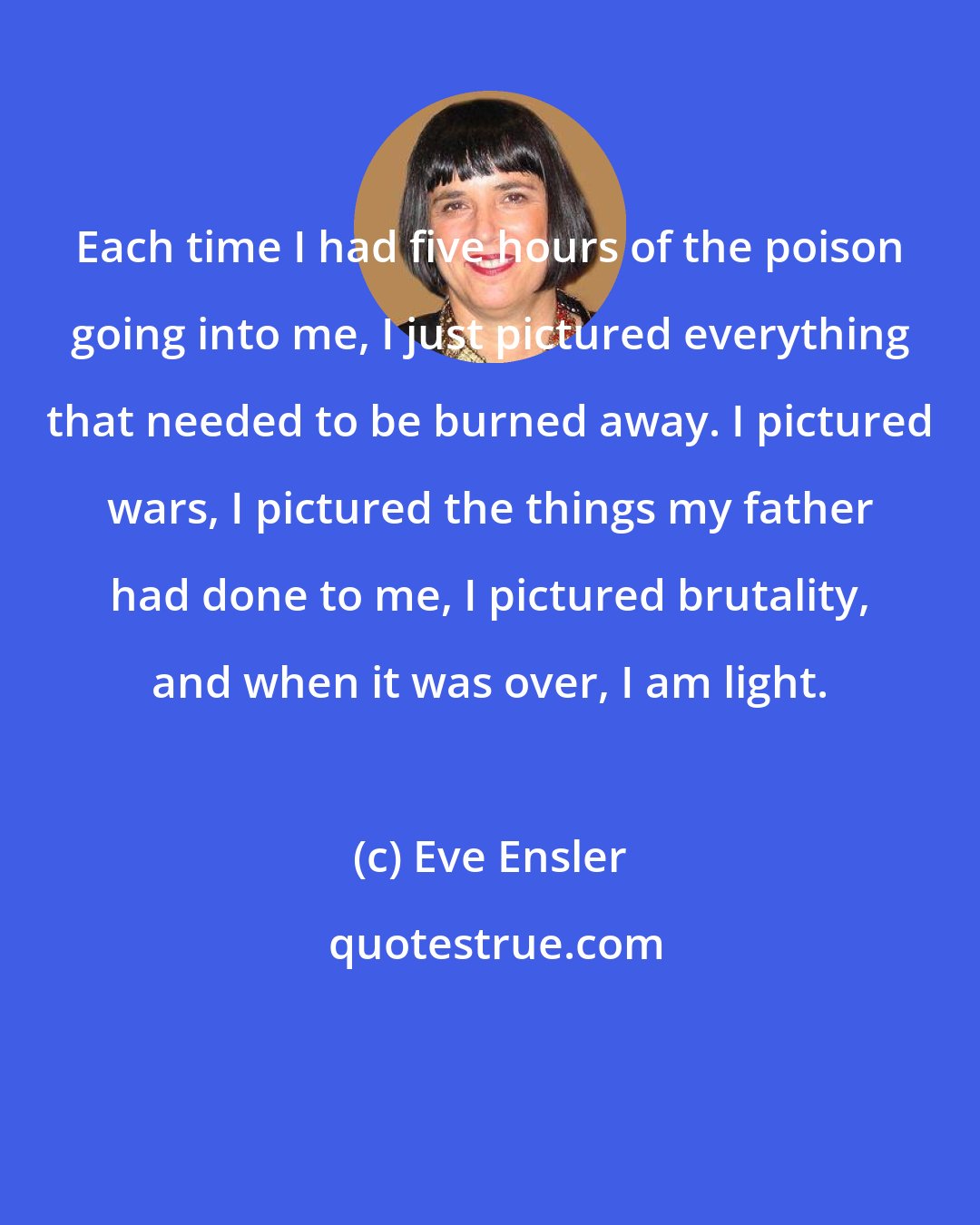 Eve Ensler: Each time I had five hours of the poison going into me, I just pictured everything that needed to be burned away. I pictured wars, I pictured the things my father had done to me, I pictured brutality, and when it was over, I am light.