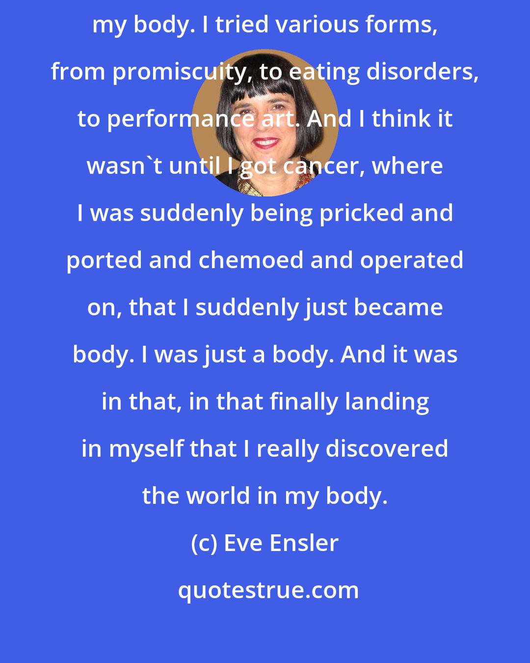 Eve Ensler: For me, so much of my life has been this attempt to find my way back into my body. I tried various forms, from promiscuity, to eating disorders, to performance art. And I think it wasn't until I got cancer, where I was suddenly being pricked and ported and chemoed and operated on, that I suddenly just became body. I was just a body. And it was in that, in that finally landing in myself that I really discovered the world in my body.