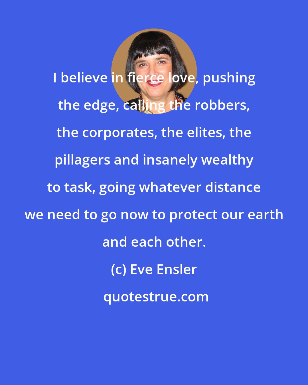 Eve Ensler: I believe in fierce love, pushing the edge, calling the robbers, the corporates, the elites, the pillagers and insanely wealthy to task, going whatever distance we need to go now to protect our earth and each other.