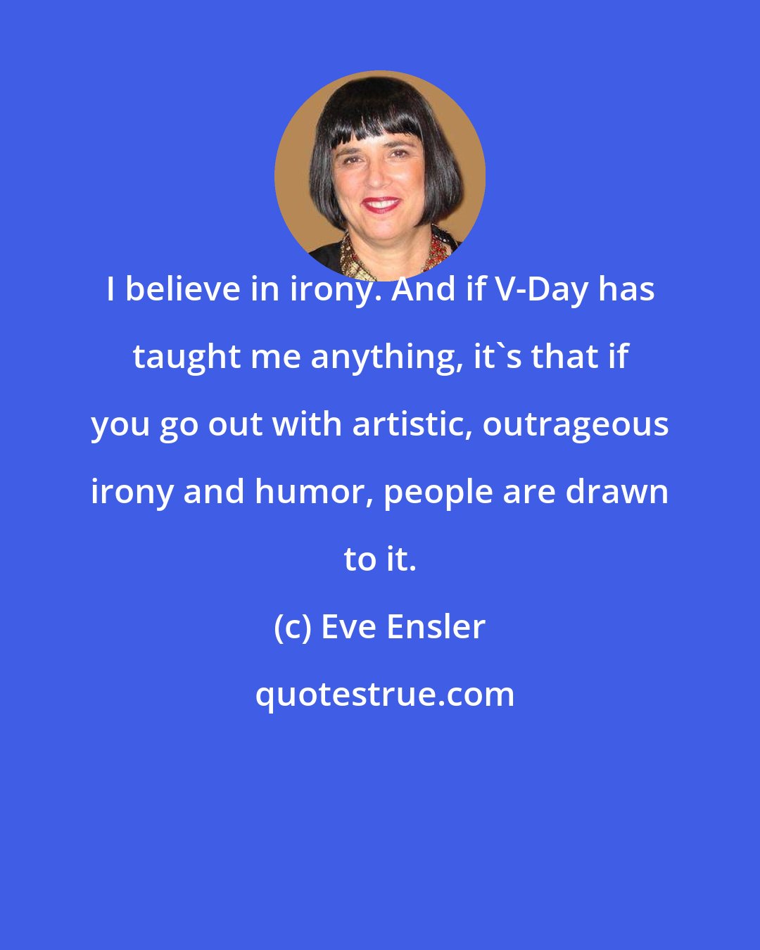 Eve Ensler: I believe in irony. And if V-Day has taught me anything, it's that if you go out with artistic, outrageous irony and humor, people are drawn to it.