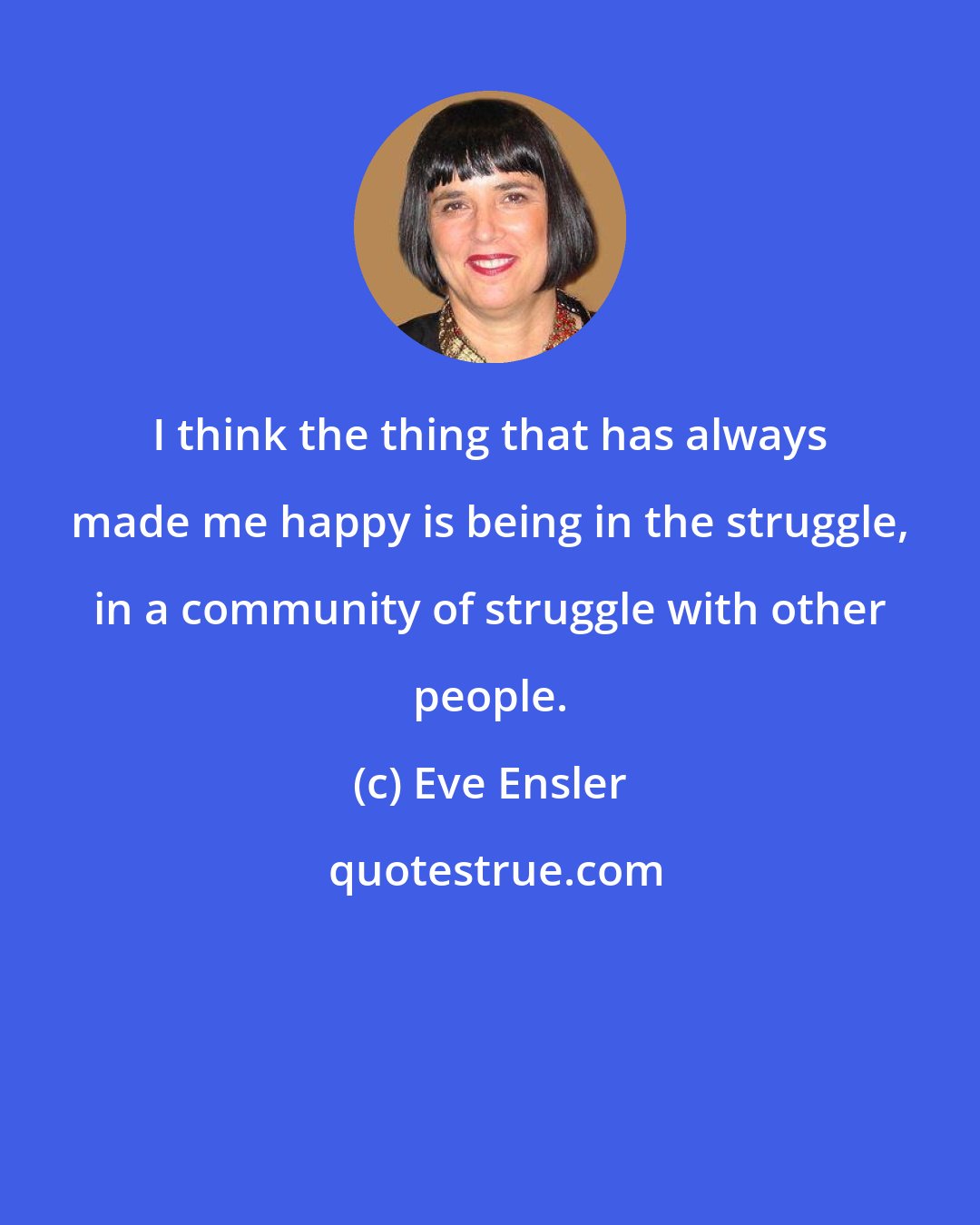 Eve Ensler: I think the thing that has always made me happy is being in the struggle, in a community of struggle with other people.