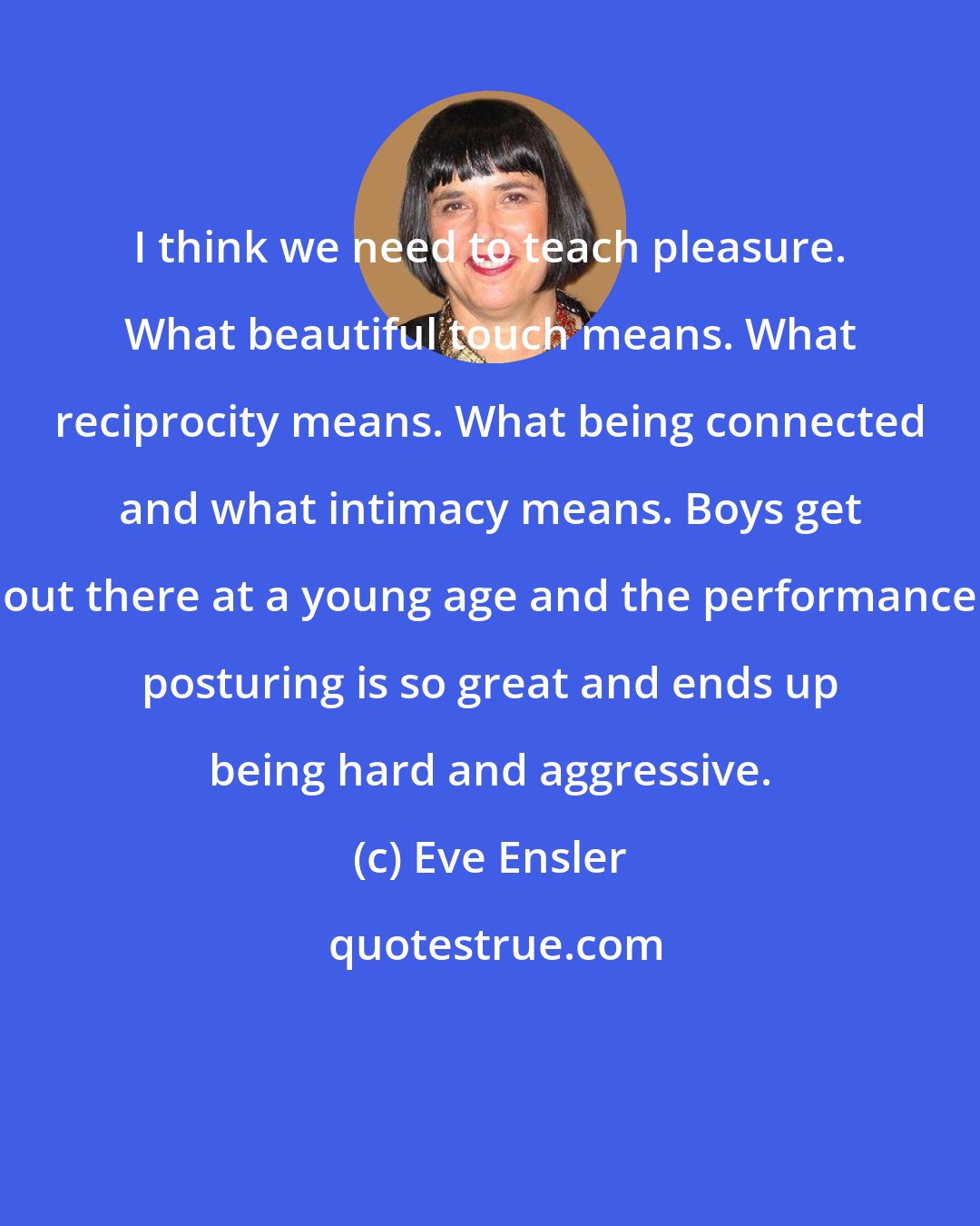 Eve Ensler: I think we need to teach pleasure. What beautiful touch means. What reciprocity means. What being connected and what intimacy means. Boys get out there at a young age and the performance posturing is so great and ends up being hard and aggressive.