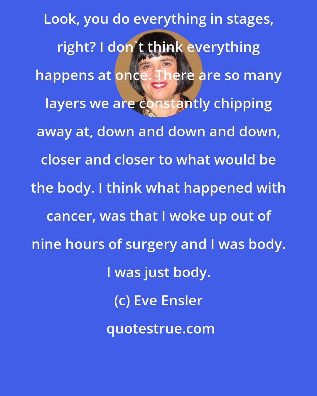 Eve Ensler: Look, you do everything in stages, right? I don't think everything happens at once. There are so many layers we are constantly chipping away at, down and down and down, closer and closer to what would be the body. I think what happened with cancer, was that I woke up out of nine hours of surgery and I was body. I was just body.