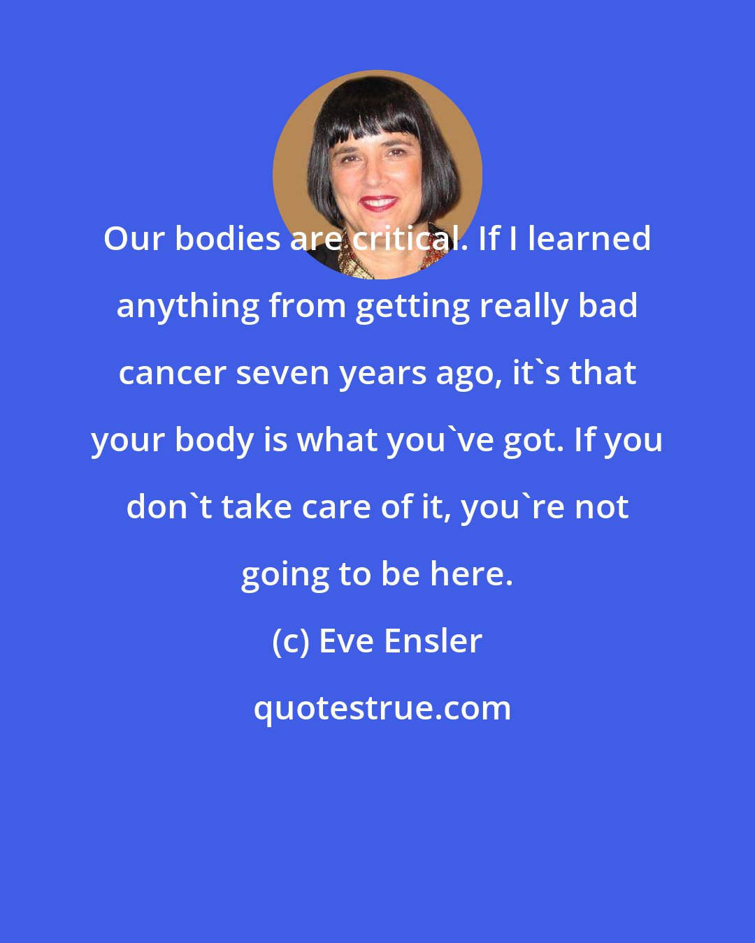 Eve Ensler: Our bodies are critical. If I learned anything from getting really bad cancer seven years ago, it's that your body is what you've got. If you don't take care of it, you're not going to be here.