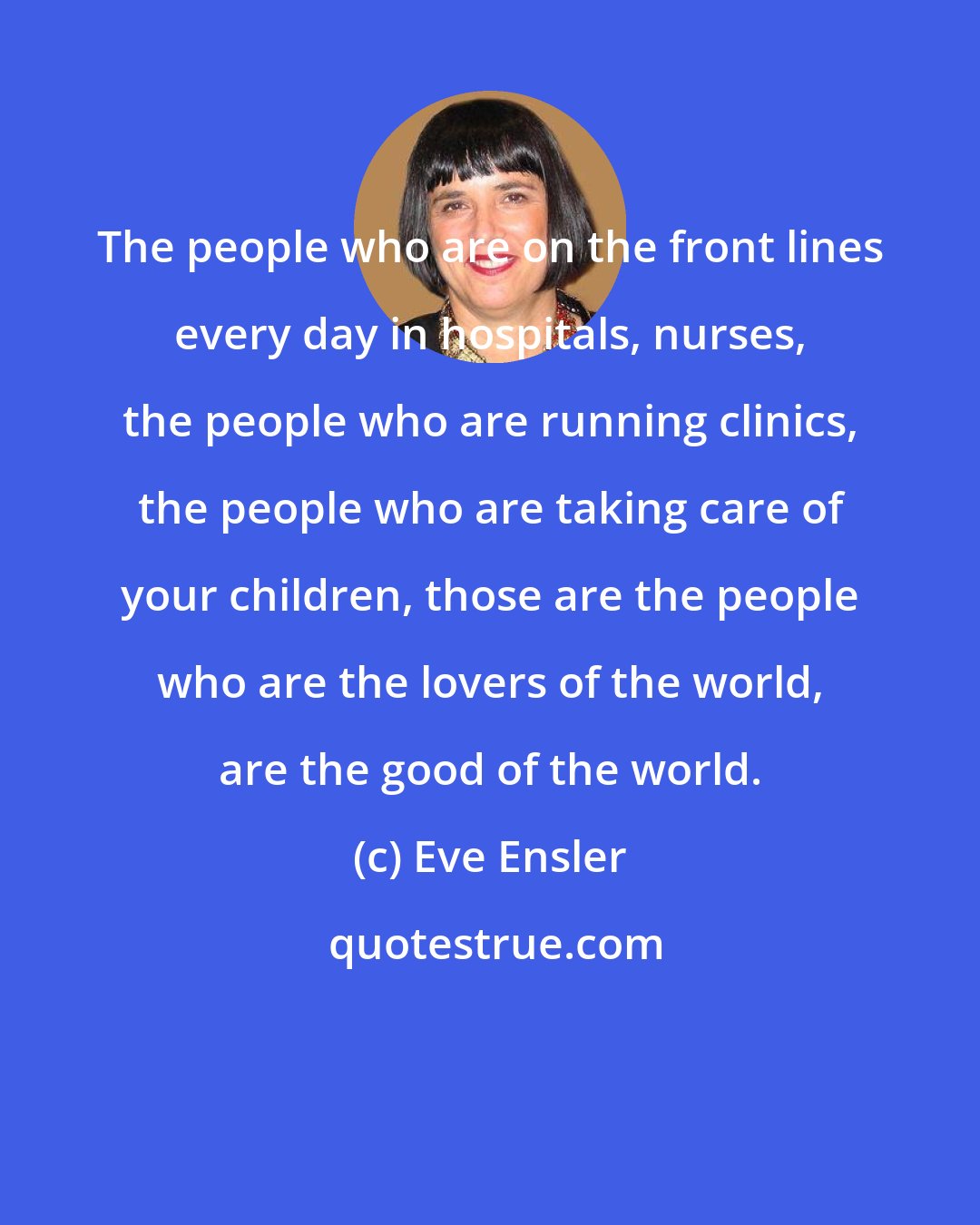 Eve Ensler: The people who are on the front lines every day in hospitals, nurses, the people who are running clinics, the people who are taking care of your children, those are the people who are the lovers of the world, are the good of the world.