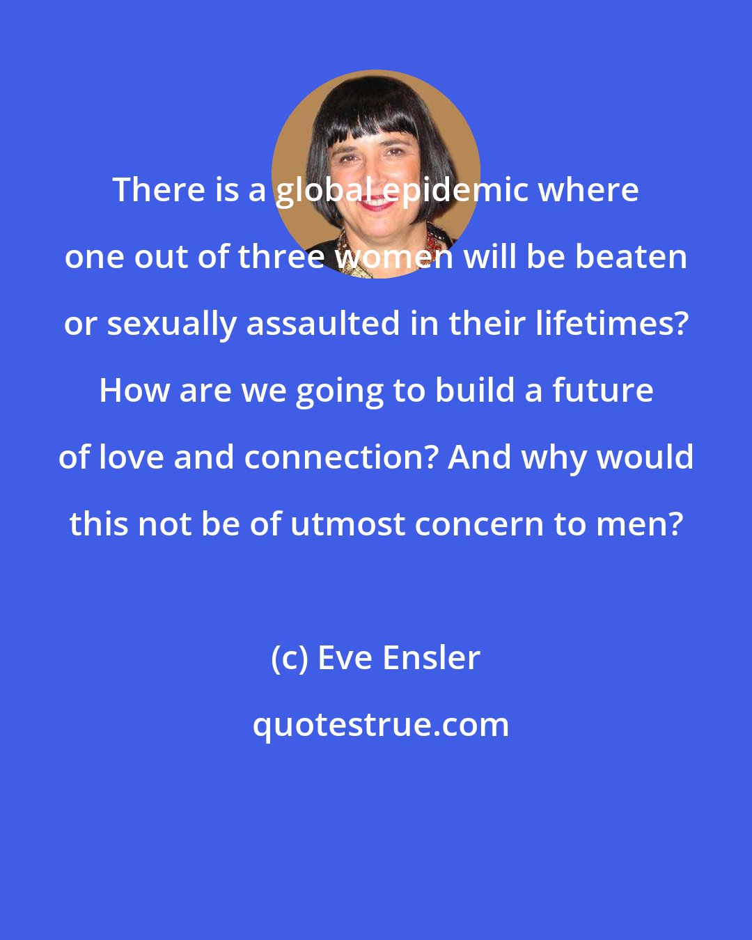 Eve Ensler: There is a global epidemic where one out of three women will be beaten or sexually assaulted in their lifetimes? How are we going to build a future of love and connection? And why would this not be of utmost concern to men?