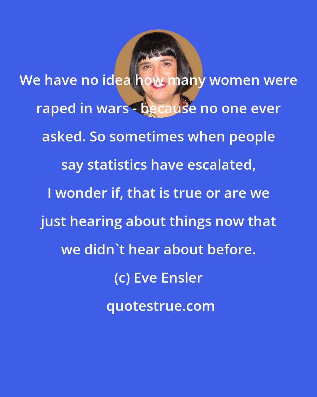 Eve Ensler: We have no idea how many women were raped in wars - because no one ever asked. So sometimes when people say statistics have escalated, I wonder if, that is true or are we just hearing about things now that we didn't hear about before.
