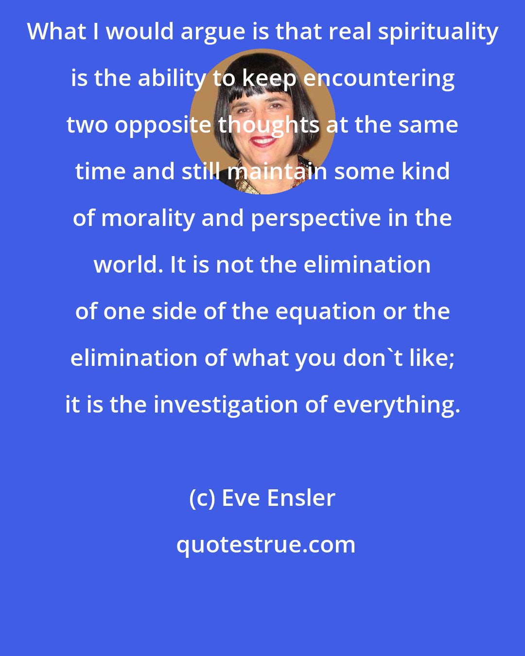 Eve Ensler: What I would argue is that real spirituality is the ability to keep encountering two opposite thoughts at the same time and still maintain some kind of morality and perspective in the world. It is not the elimination of one side of the equation or the elimination of what you don't like; it is the investigation of everything.