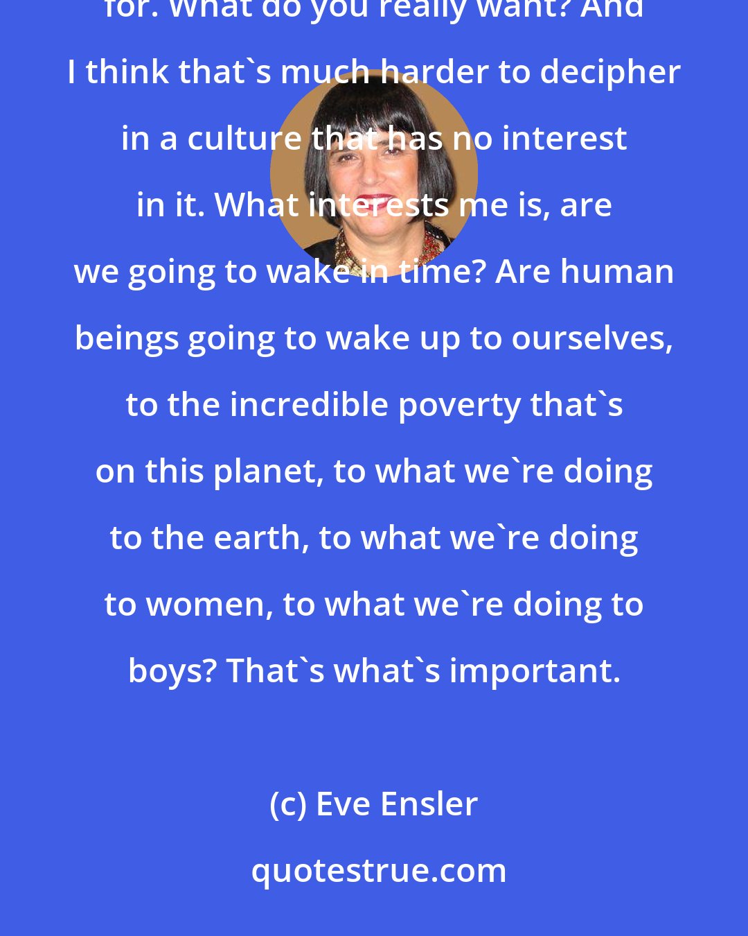 Eve Ensler: What I would say to young women is: Pay attention to the real. Pay attention to what you're really thirsting for. What do you really want? And I think that's much harder to decipher in a culture that has no interest in it. What interests me is, are we going to wake in time? Are human beings going to wake up to ourselves, to the incredible poverty that's on this planet, to what we're doing to the earth, to what we're doing to women, to what we're doing to boys? That's what's important.