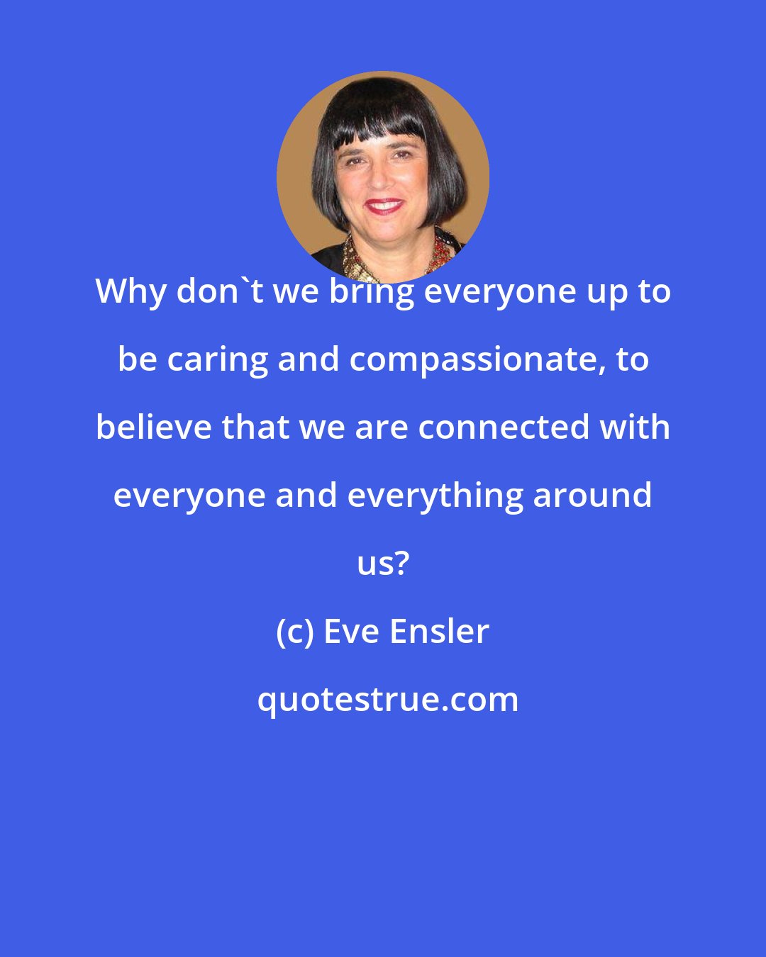 Eve Ensler: Why don't we bring everyone up to be caring and compassionate, to believe that we are connected with everyone and everything around us?