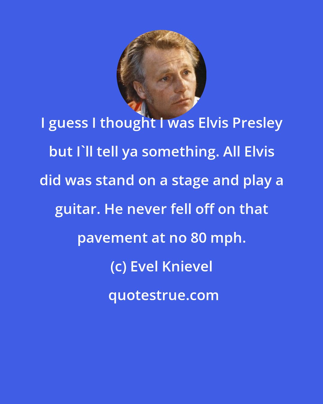 Evel Knievel: I guess I thought I was Elvis Presley but I'll tell ya something. All Elvis did was stand on a stage and play a guitar. He never fell off on that pavement at no 80 mph.