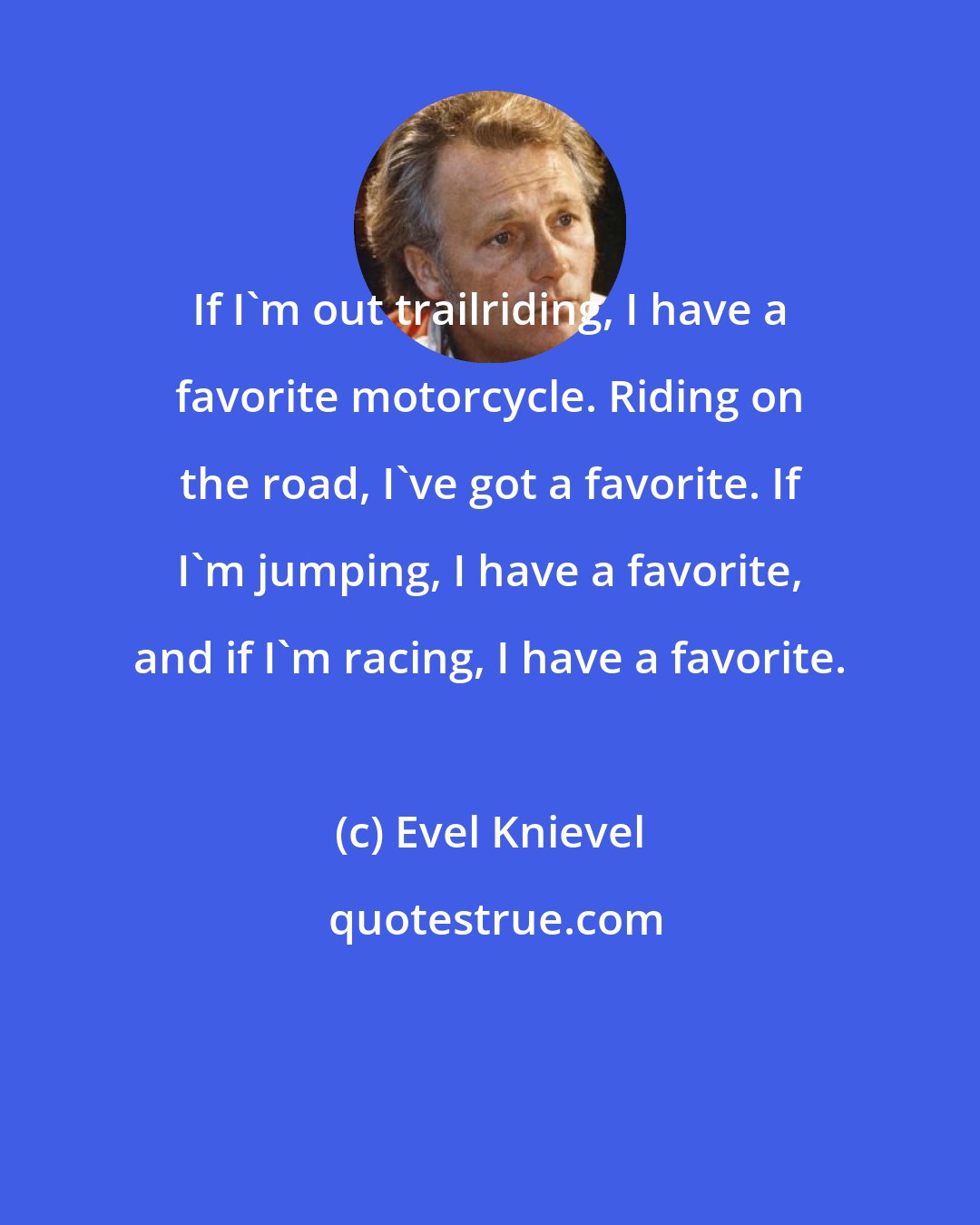 Evel Knievel: If I'm out trailriding, I have a favorite motorcycle. Riding on the road, I've got a favorite. If I'm jumping, I have a favorite, and if I'm racing, I have a favorite.