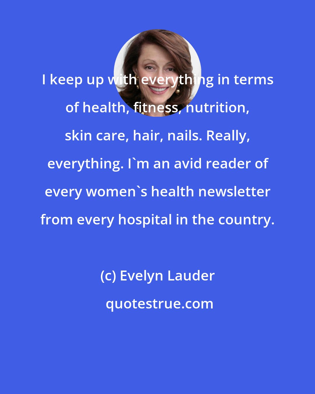 Evelyn Lauder: I keep up with everything in terms of health, fitness, nutrition, skin care, hair, nails. Really, everything. I'm an avid reader of every women's health newsletter from every hospital in the country.