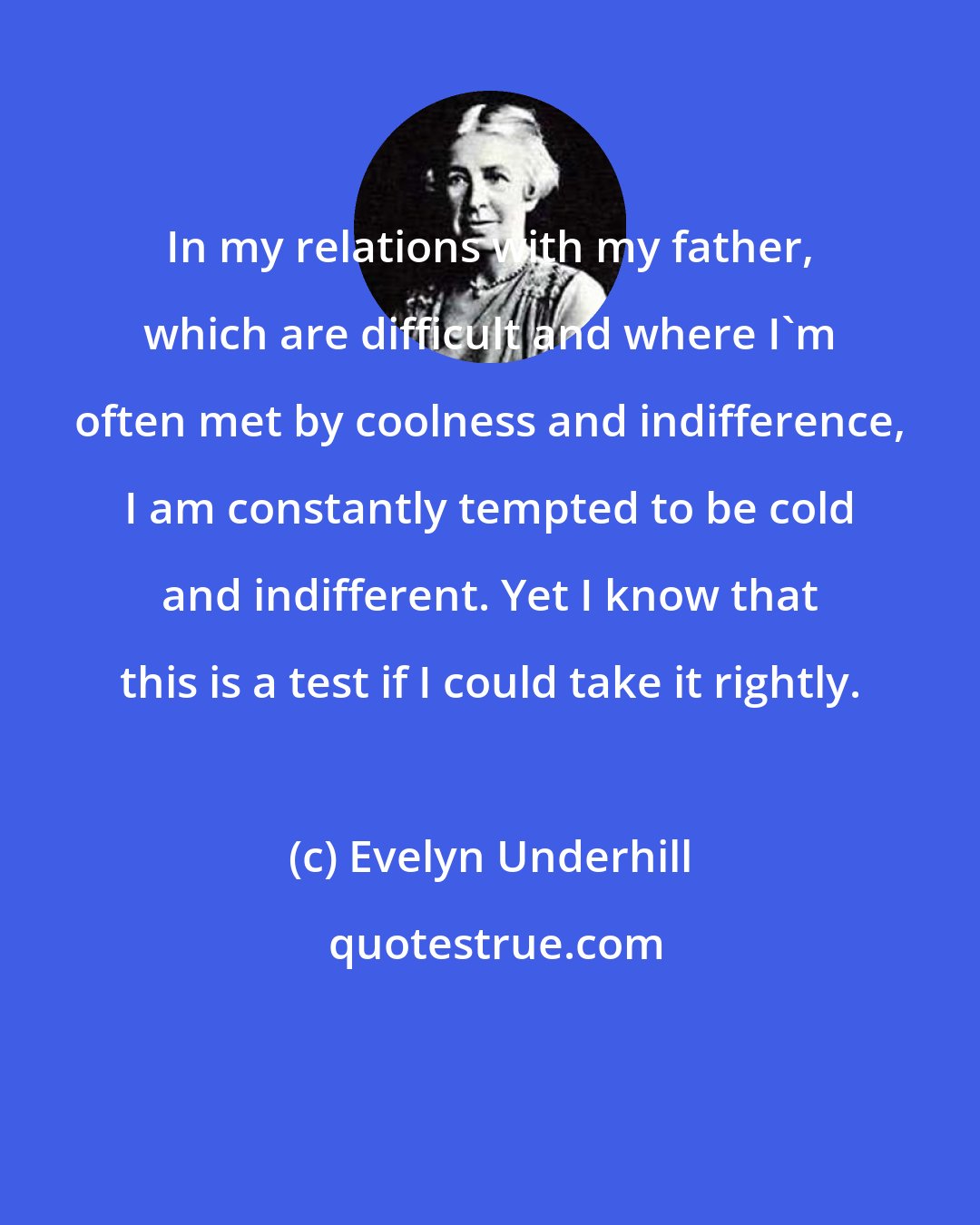 Evelyn Underhill: In my relations with my father, which are difficult and where I'm often met by coolness and indifference, I am constantly tempted to be cold and indifferent. Yet I know that this is a test if I could take it rightly.