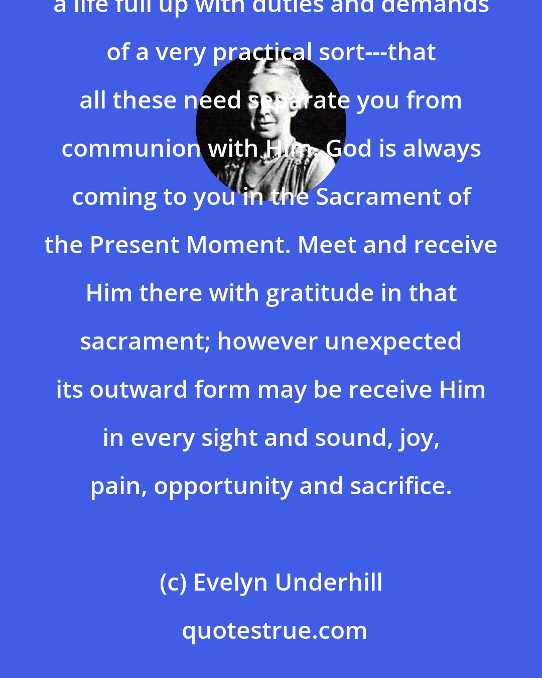 Evelyn Underhill: Never let yourself think that because God has given you many things to do for Himpressing routine jobs, a life full up with duties and demands of a very practical sort---that all these need separate you from communion with Him. God is always coming to you in the Sacrament of the Present Moment. Meet and receive Him there with gratitude in that sacrament; however unexpected its outward form may be receive Him in every sight and sound, joy, pain, opportunity and sacrifice.