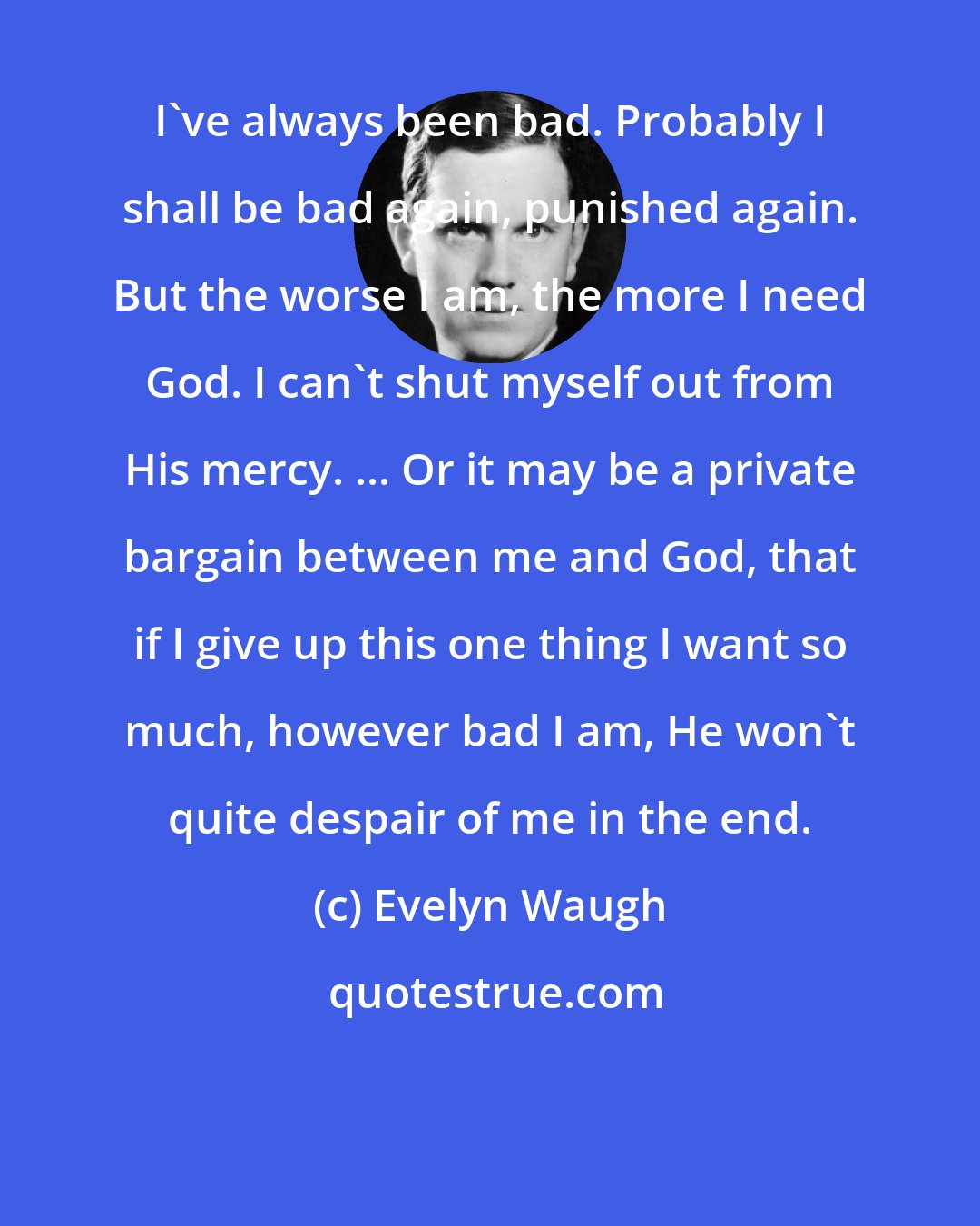 Evelyn Waugh: I've always been bad. Probably I shall be bad again, punished again. But the worse I am, the more I need God. I can't shut myself out from His mercy. ... Or it may be a private bargain between me and God, that if I give up this one thing I want so much, however bad I am, He won't quite despair of me in the end.