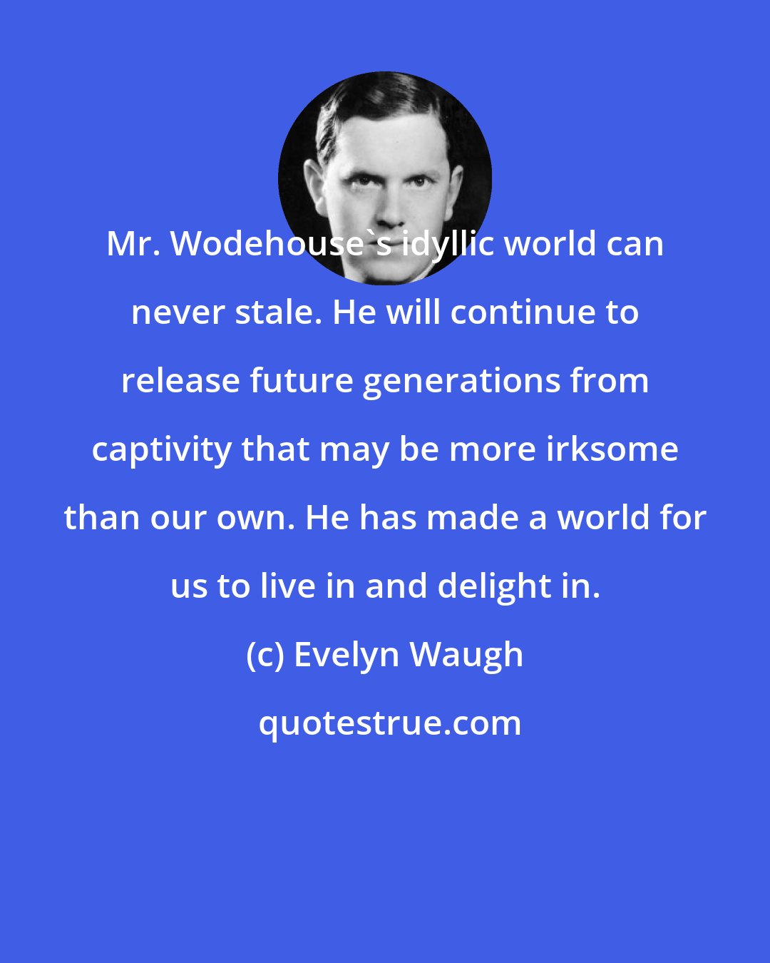 Evelyn Waugh: Mr. Wodehouse's idyllic world can never stale. He will continue to release future generations from captivity that may be more irksome than our own. He has made a world for us to live in and delight in.
