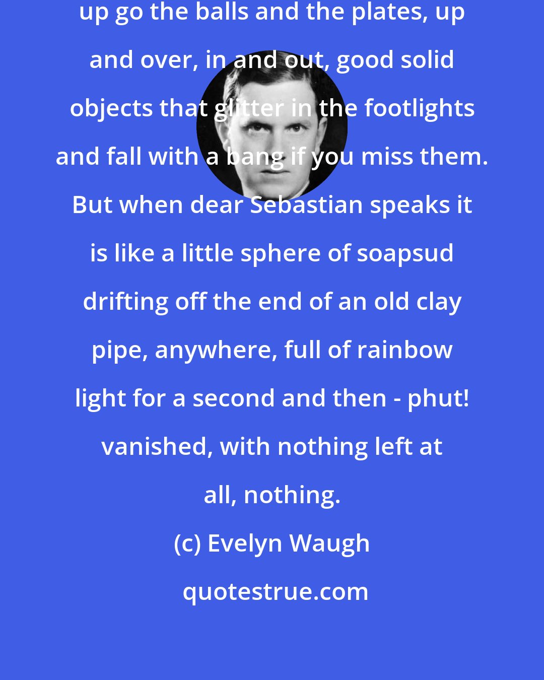 Evelyn Waugh: Conversation should be like juggling; up go the balls and the plates, up and over, in and out, good solid objects that glitter in the footlights and fall with a bang if you miss them. But when dear Sebastian speaks it is like a little sphere of soapsud drifting off the end of an old clay pipe, anywhere, full of rainbow light for a second and then - phut! vanished, with nothing left at all, nothing.