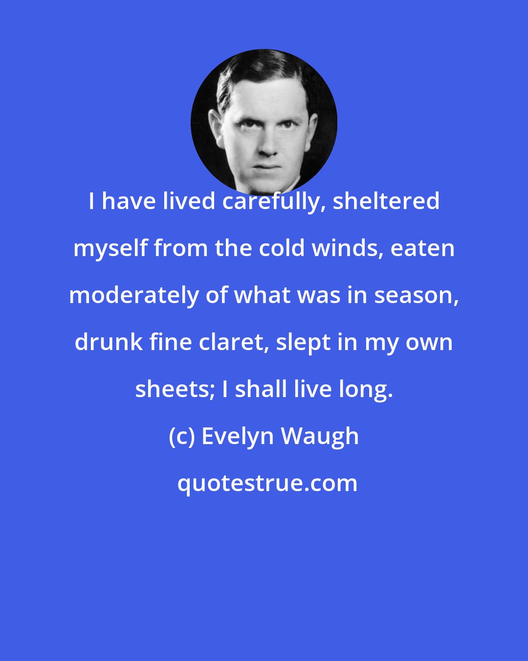 Evelyn Waugh: I have lived carefully, sheltered myself from the cold winds, eaten moderately of what was in season, drunk fine claret, slept in my own sheets; I shall live long.