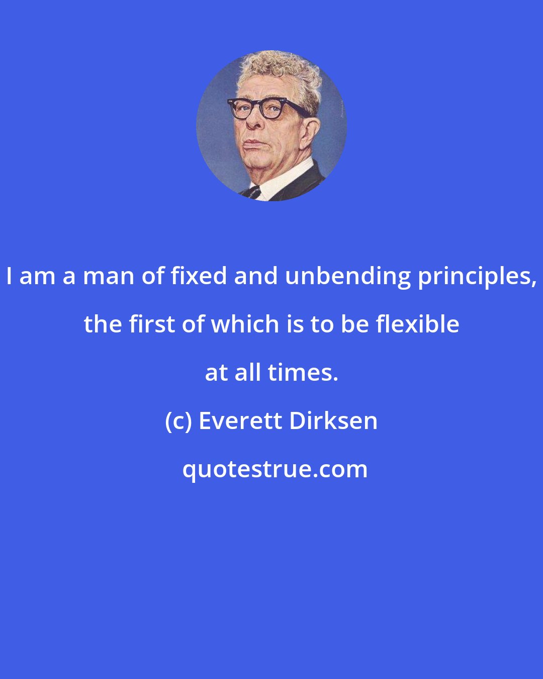 Everett Dirksen: I am a man of fixed and unbending principles, the first of which is to be flexible at all times.