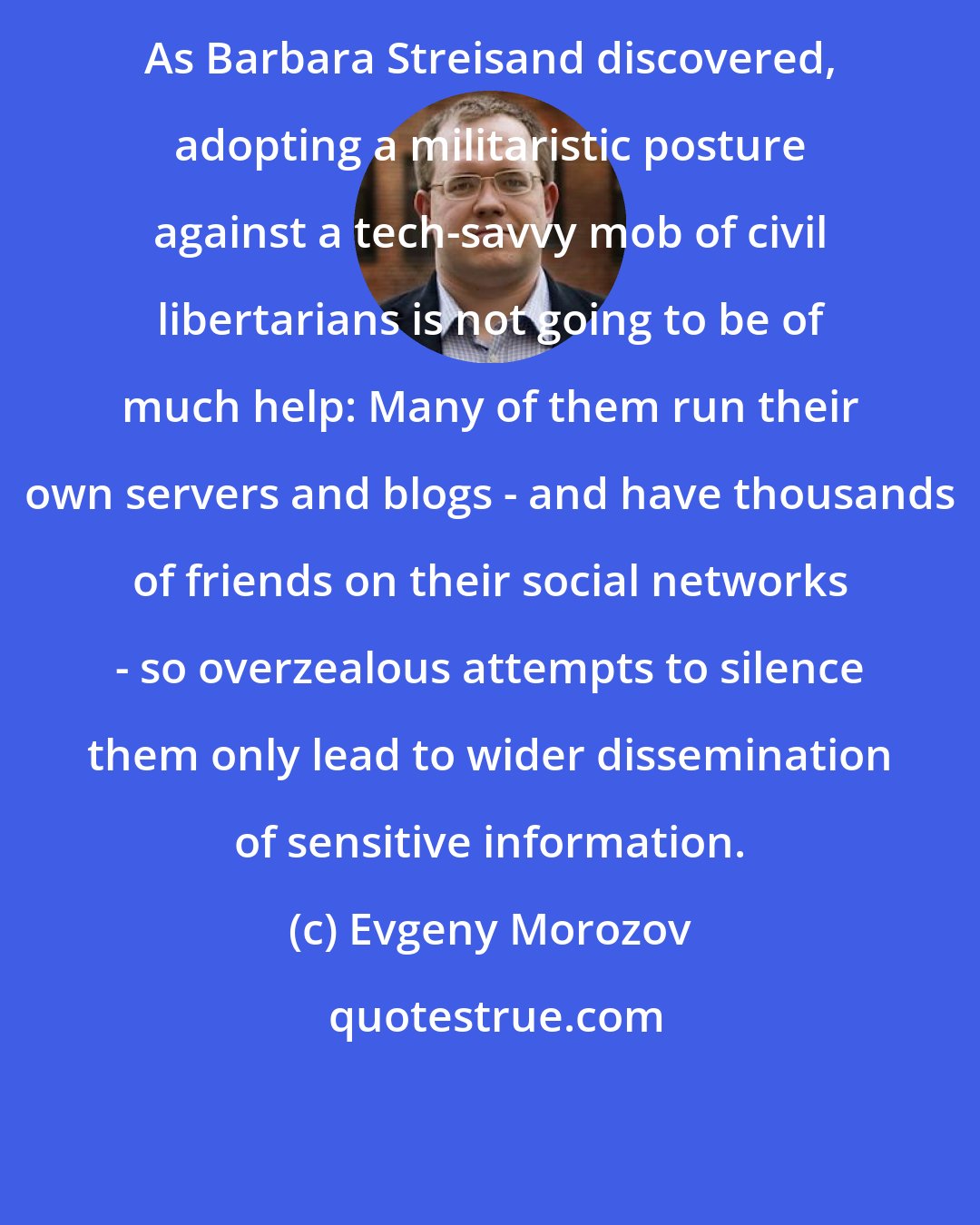 Evgeny Morozov: As Barbara Streisand discovered, adopting a militaristic posture against a tech-savvy mob of civil libertarians is not going to be of much help: Many of them run their own servers and blogs - and have thousands of friends on their social networks - so overzealous attempts to silence them only lead to wider dissemination of sensitive information.